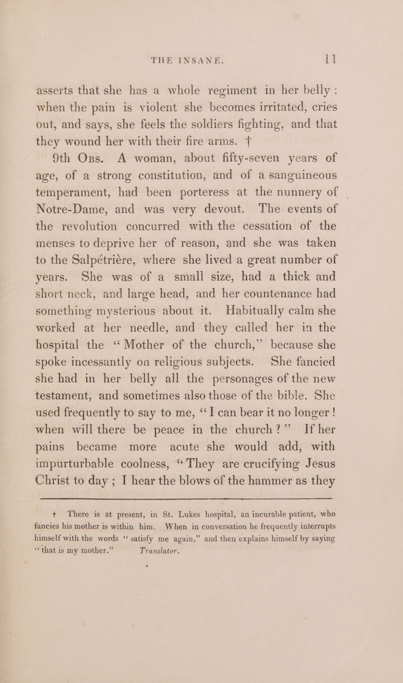 asserts that she has a whole regiment in her belly : when the pain is violent she becomes irritated, cries out, and says, she feels the soldiers fighting, and that they wound her with their fire arms. { 9th Oss. A woman, about fifty-seven years of age, of a strong constitution, and of a sanguineous temperament, had been porteress at the nunnery of | Notre-Dame, and was very devout. The events of the revolution concurred with the cessation of the menses to deprive her of reason, and she was taken to the Salpétriére, where she lived a great number of years. She was of a small size, had a thick and short neck, and large head, and her countenance had something mysterious about it. Habitually calm she worked at her needle, and they called her in the hospital the “Mother of the church,” because she spoke incessantly on religious subjects. She fancied she had in her belly all the personages of the new testament, and sometimes also those of the bible. She used frequently to say to me, “I can bear it no longer ! when will there be peace in the church?” If her pains became more acute she would add, with impurturbable coolness, ‘They are crucifying Jesus Christ to day ; I hear the blows of the hammer as they + There is at present, in St. Lukes hospital, an incurable patient, who fancies his mother is within him. When in conversation he frequently interrupts himself with the words ‘satisfy me again,” and then explains himself by saying € that is my mother.” Translator.