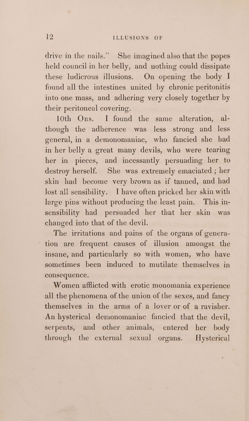 drive in the nails.” She imagined also that the popes held council in her belly, and nothing could dissipate these ludicrous illusions. On opening the body I found all the intestines united by chronic peritonitis into one mass, and adhering very closely together by their peritoneal covering. 10th Ogs. I found the same alteration, al- though the adherence was less strong and less general, in a demonomaniac, who fancied she had in her belly a great many devils, who were tearing her in pieces, and incessantly persuading her to destroy herself. She was extremely emaciated ; her skin had become very brown as if tanned, and had lost all sensibility. I have often pricked her skin with large pins without producing the least pain. This in- sensibility had persuaded her that her skin was changed into that of the devil. The irritations and pains of the organs of genera- tion are frequent causes of illusion amongst the insane, and particularly so with women, who have sometimes been induced to mutilate themselves in consequence. Women afflicted with erotic monomania experience all the phenomena of the union of the sexes, and fancy themselves in the arms of a lover or of a ravisher. An hysterical demonomaniac fancied that the devil, serpents, and other animals, entered her body through the external sexual organs. Hysterical