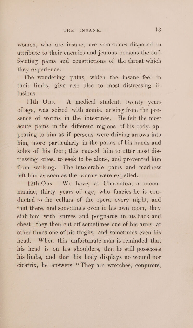 women, who are insane, are sometimes disposed to attribute to their enemies and jealous persons the suf- focatino pains and constrictions of the throat which they experience. The wandering pains, which the insane feel in their limbs, give rise also to most distressing il- lusions. llth Opes. &lt;A medical student, twenty years of age, was seized with mania, arising from the pre- sence of worms in the intestines. He felt the most acute pains in the different regions of his body, ap- pearing to him as if persons were driving arrows into him, more particularly in the palms of his hands and soles of his feet ; this caused him to utter most dis- tressing cries, to seek to be alone, and prevented him from walking. The intolerable pains and madness left him as soon as the worms were expelled. 12th Oss. We have, at Charenton, a mono- maniac, thirty years of age, who fancies he is con- ducted to the cellars of the opera every night, and that there, and sometimes even in his own room, they stab him with knives and poignards in his back and chest ; they then cut off sometimes one of his arms, at other times one of his thighs, and sometimes even his head. When this unfortunate man is reminded that his head is on his shoulders, that he still possesses his limbs, and that his body displays no wound nor cicatrix, he answers “They are wretches, conjurors,