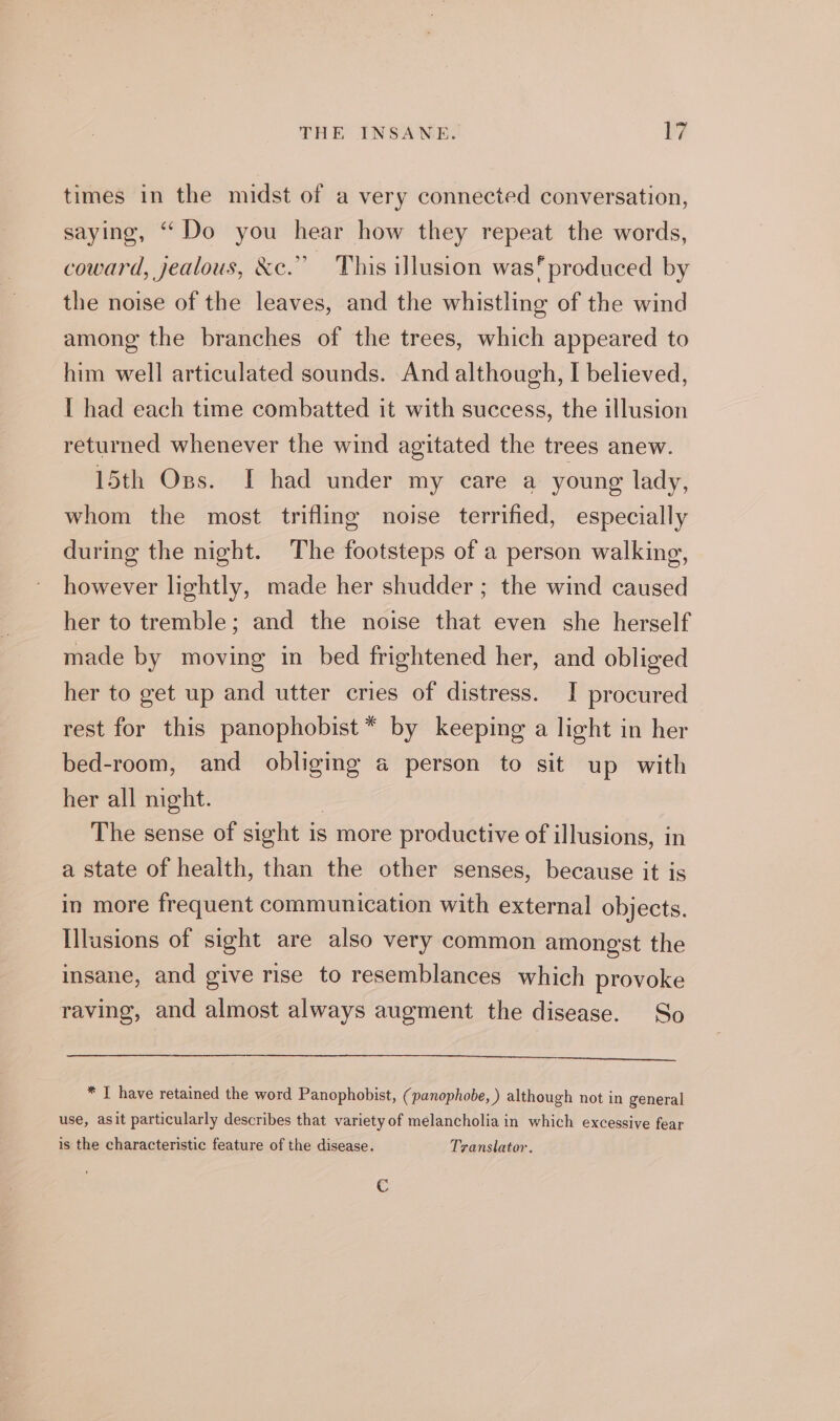 times in the midst of a very connected conversation, saying, “Do you hear how they repeat the words, coward, jealous, &amp;c.” This illusion was* produced by the noise of the leaves, and the whistling of the wind among the branches of the trees, which appeared to him well articulated sounds. And although, I believed, I had each time combatted it with success, the illusion returned whenever the wind agitated the trees anew. 15th Os. I had under my care a young lady, whom the most trifling noise terrified, especially during the night. The footsteps of a person walking, however lightly, made her shudder ; the wind caused her to tremble; and the noise that even she herself made by moving in bed frightened her, and obliged her to get up and utter cries of distress. I procured rest for this panophobist * by keeping a light in her bed-room, and obliging a person to sit up with her all mght. | The sense of sight is more productive of illusions, in a state of health, than the other senses, because it is in more frequent communication with external objects. Illasions of sight are also very common amongst the insane, and give rise to resemblances which provoke raving, and almost always augment the disease. So = eee * I have retained the word Panophobist, ( panophobe, ) although not in general use, asit particularly describes that variety of melancholia in which excessive fear is the characteristic feature of the disease. Translator. Cc
