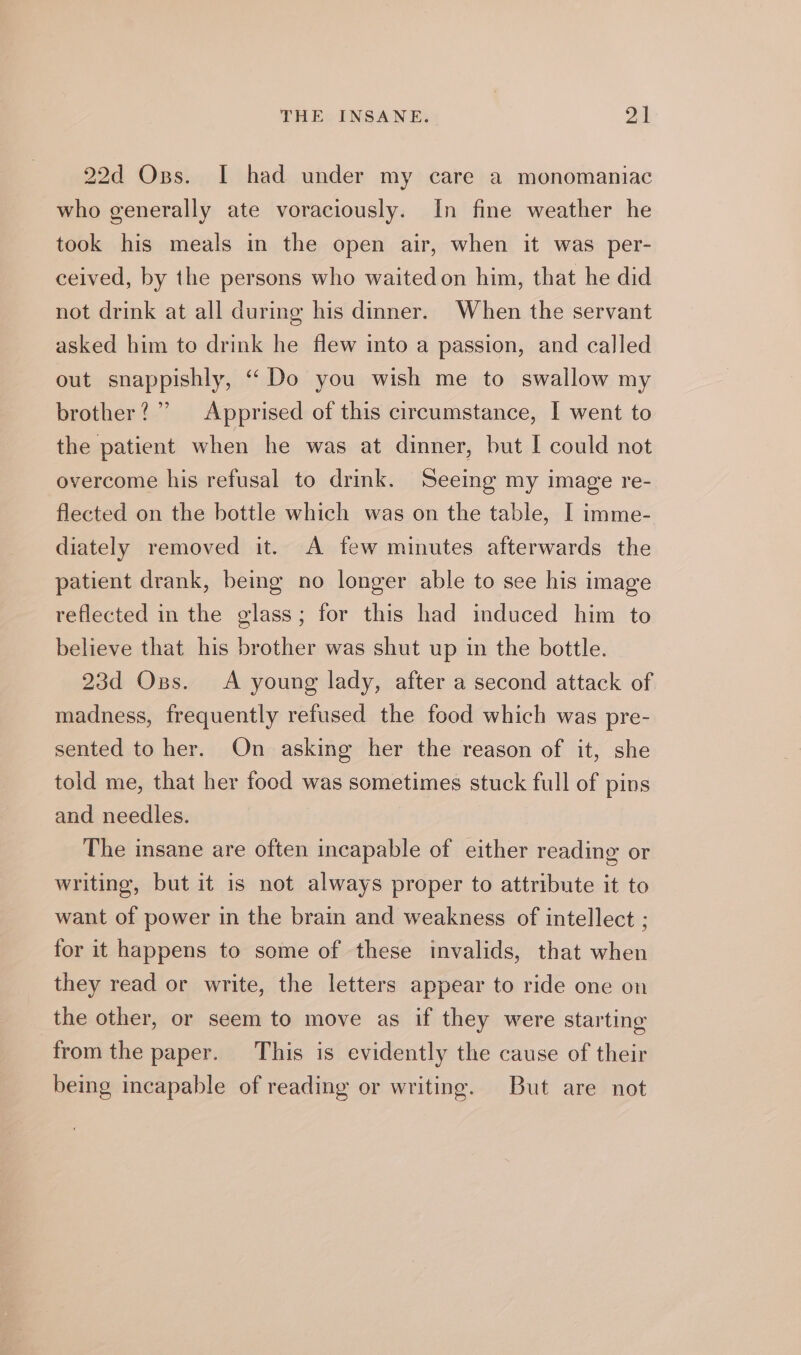 22d Oss. I had under my care a monomaniac who generally ate voraciously. In fine weather he took his meals in the open air, when it was per- ceived, by the persons who waited on him, that he did not drink at all during his dinner. When the servant asked him to drink he flew into a passion, and called out snappishly, “Do you wish me to swallow my brother ? ” Apprised of this circumstance, I went to the patient when he was at dinner, but I could not overcome his refusal to drink. Seeing my image re- flected on the bottle which was on the table, I imme- diately removed it. A few minutes afterwards the patient drank, being no longer able to see his image reflected in the glass; for this had induced him to believe that his brother was shut up in the bottle. 23d Ops. A young lady, after a second attack of madness, frequently refused the food which was pre- sented to her. On asking her the reason of it, she told me, that her food was sometimes stuck full of pins and needles. The insane are often incapable of either reading or writing, but it is not always proper to attribute it to want of power in the brain and weakness of intellect ; for it happens to some of these invalids, that when they read or write, the letters appear to ride one on the other, or seem to move as if they were starting from the paper. This is evidently the cause of their being incapable of reading or writing. But are not