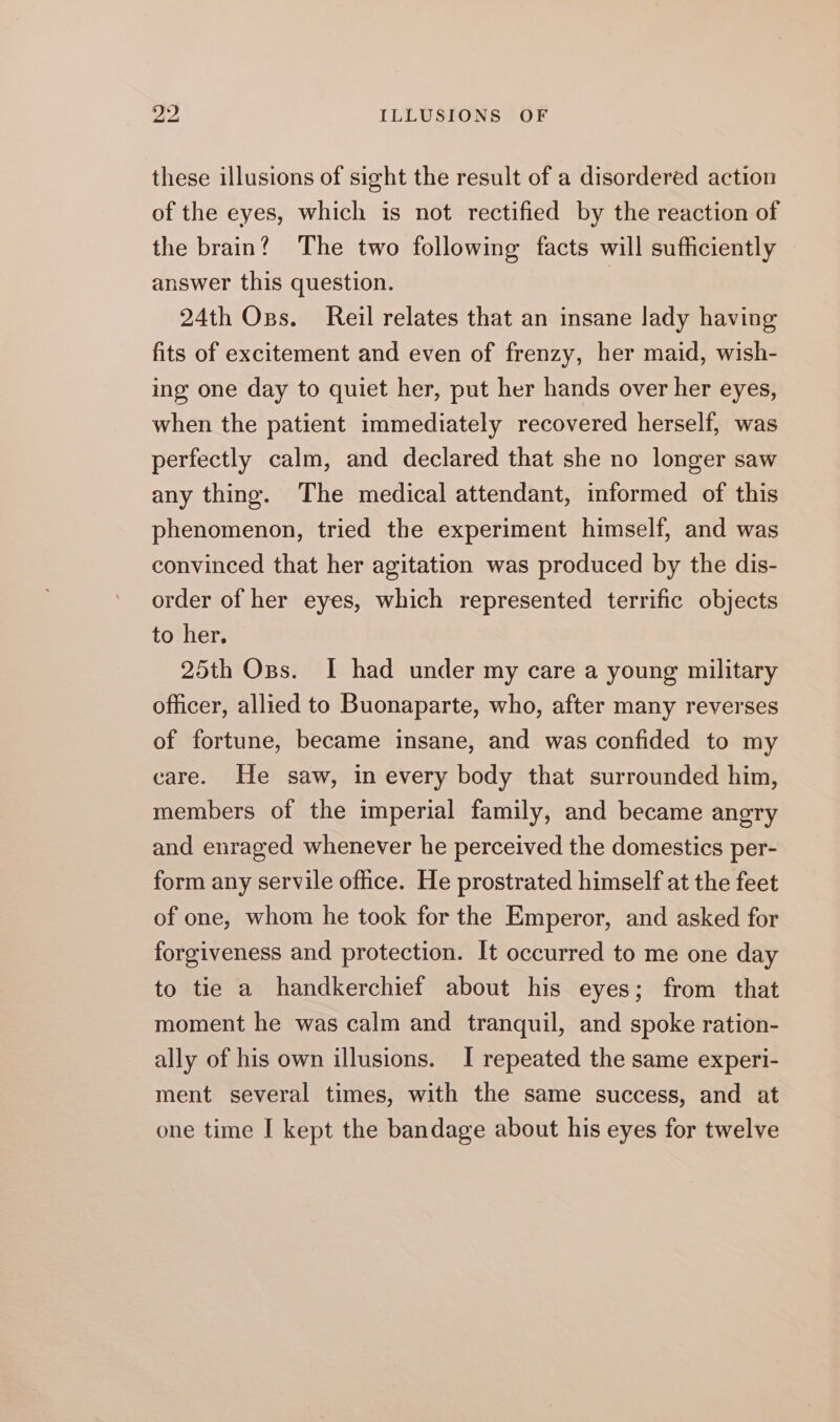 these illusions of sight the result of a disordered action of the eyes, which is not rectified by the reaction of the brain? The two following facts will sufficiently answer this question. 24th Ops. Reil relates that an insane lady having fits of excitement and even of frenzy, her maid, wish- ing one day to quiet her, put her hands over her eyes, when the patient immediately recovered herself, was perfectly calm, and declared that she no longer saw any thing. The medical attendant, informed of this phenomenon, tried the experiment himself, and was convinced that her agitation was produced by the dis- order of her eyes, which represented terrific objects to her. 25th Oss. I had under my care a young military officer, allied to Buonaparte, who, after many reverses of fortune, became insane, and was confided to my care. He saw, in every body that surrounded him, members of the imperial family, and became angry and enraged whenever he perceived the domestics per- form any servile office. He prostrated himself at the feet of one, whom he took for the Emperor, and asked for forgiveness and protection. It occurred to me one day to tie a handkerchief about his eyes; from that moment he was calm and tranquil, and spoke ration- ally of his own illusions. I repeated the same experi- ment several times, with the same success, and at