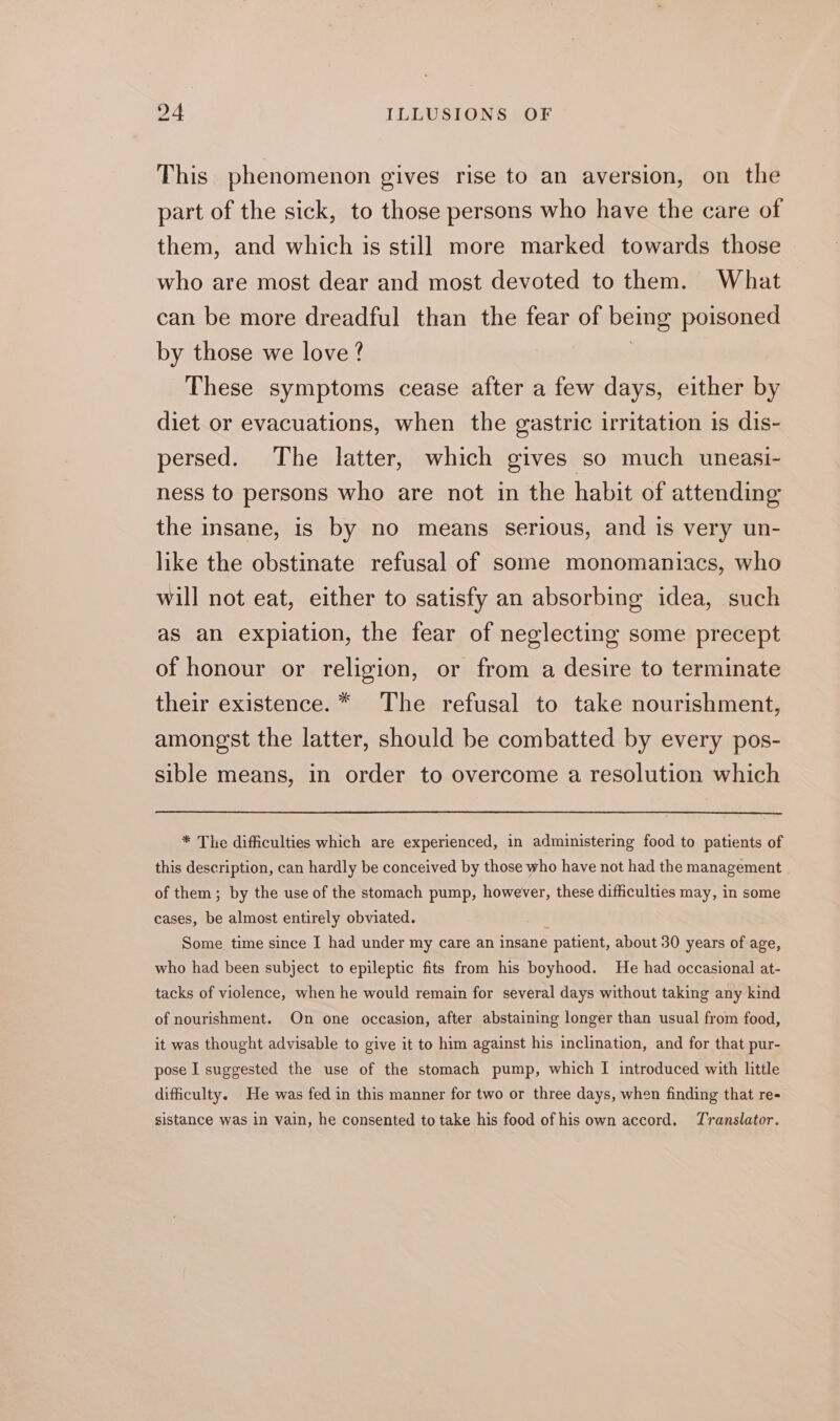 This phenomenon gives rise to an aversion, on the part of the sick, to those persons who have the care of them, and which is still more marked towards those who are most dear and most devoted to them. What can be more dreadful than the fear of being poisoned by those we love ? | These symptoms cease after a few days, either by diet or evacuations, when the gastric irritation is dis- persed. The latter, which gives so much uneasi- ness to persons who are not in the habit of attending the insane, is by no means serious, and is very un- like the obstinate refusal of some monomaniacs, who will not eat, either to satisfy an absorbing idea, such as an expiation, the fear of neglecting some precept of honour or religion, or from a desire to terminate their existence. * The refusal to take nourishment, amongst the latter, should be combatted by every pos- sible means, in order to overcome a resolution which * The difficulties which are experienced, in administering food to patients of this description, can hardly be conceived by those who have not had the management of them; by the use of the stomach pump, however, these difficulties may, in some cases, be almost entirely obviated. | Some time since I had under my care an insane patient, about 30 years of age, who had been subject to epileptic fits from his boyhood. He had occasional at- tacks of violence, when he would remain for several days without taking any kind of nourishment. On one occasion, after abstaining longer than usual from food, it was thought advisable to give it to him against his inclination, and for that pur- pose I suggested the use of the stomach pump, which I introduced with little difficulty. He was fed in this manner for two or three days, when finding that re- sistance was in vain, he consented to take his food of his own accord. Translator.