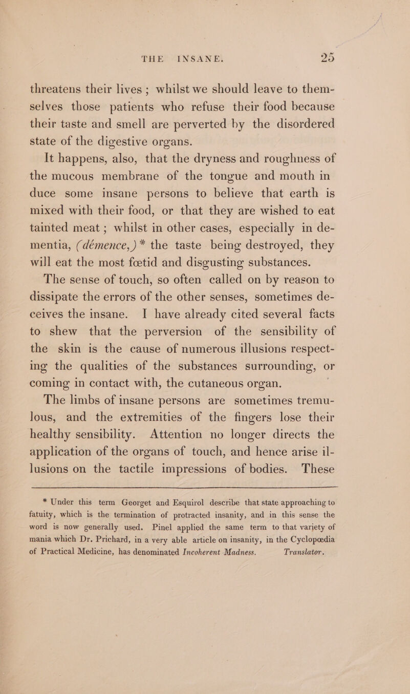 threatens their lives ; whilst we should leave to them- selves those patients who refuse their food because their taste and smell are perverted by the disordered state of the digestive organs. | It happens, also, that the dryness and roughness of the mucous membrane of the tongue and mouth in duce some insane persons to believe that earth is mixed with their food, or that they are wished to eat tainted meat ; whilst in other cases, especially in de- mentia, (démence,)* the taste being destroyed, they will eat the most foetid and disgusting substances. The sense of touch, so often called on by reason to dissipate the errors of the other senses, sometimes de- ceives the insane. I have already cited several facts to shew that the perversion of the sensibility of the skin is the cause of numerous illusions respect- ing the qualities of the substances surrounding, © or coming in contact with, the cutaneous organ. The limbs of insane persons are sometimes tremu- lous, and the extremities of the fingers lose their healthy sensibility. Attention no longer directs the application of the organs of touch, and hence arise il- lusions on the tactile impressions of bodies. These * Under this term Georget and Esquirol describe that state approaching to fatuity, which is the termination of protracted insanity, and in this sense the word is now generally used. Pinel applied the same term to that variety of mania which Dr. Prichard, in a very able article on insanity, in the Cyclopædia of Practical Medicine, has denominated Incoherent Madness. Translator.