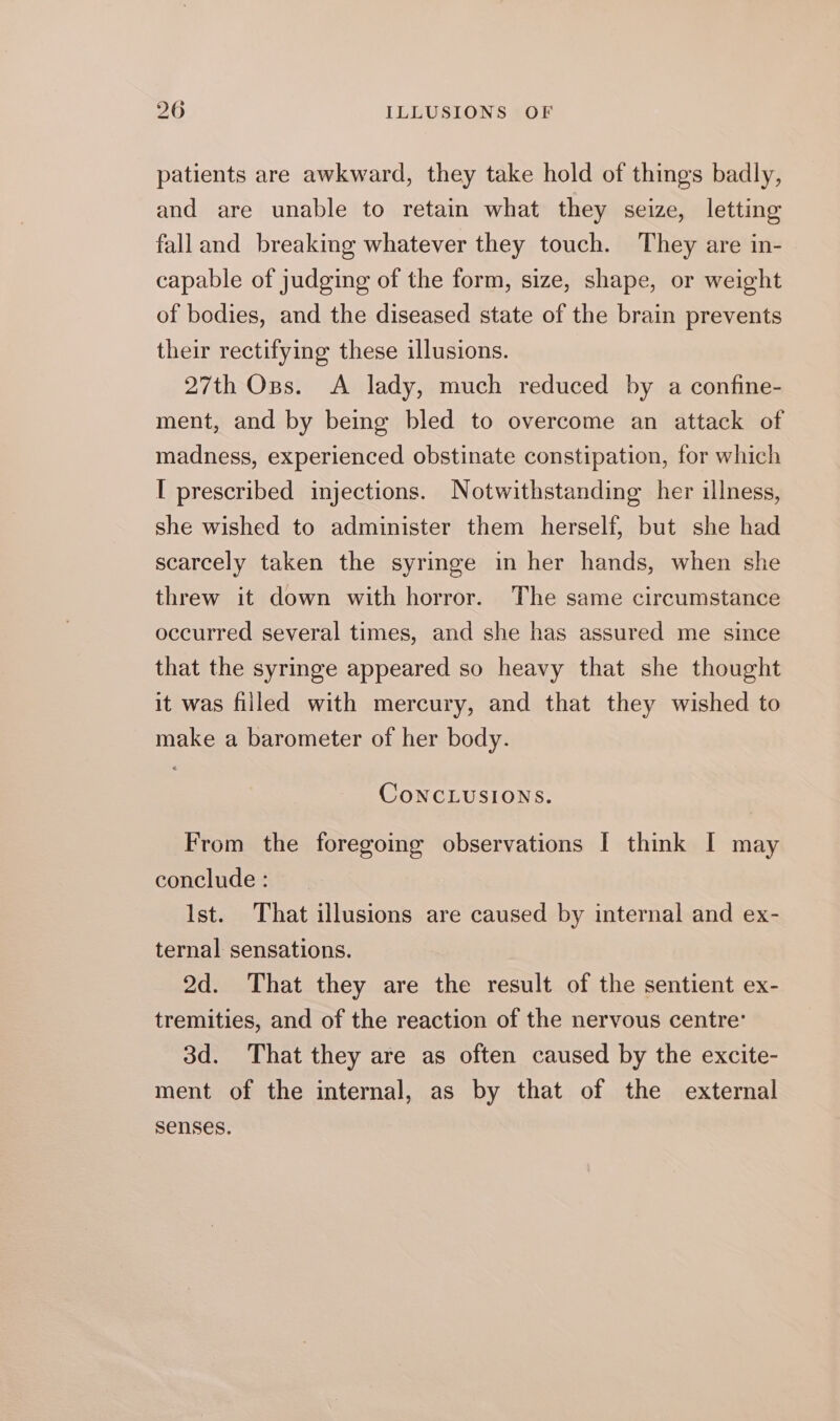 patients are awkward, they take hold of things badly, and are unable to retain what they seize, letting falland breaking whatever they touch. They are in- capable of judging of the form, size, shape, or weight of bodies, and the diseased state of the brain prevents their rectifying these illusions. 27th Oss. A lady, much reduced by a confine- ment, and by being bled to overcome an attack of madness, experienced obstinate constipation, for which I prescribed injections. Notwithstanding her illness, she wished to administer them herself, but she had scarcely taken the syringe in her hands, when she threw it down with horror. The same circumstance occurred several times, and she has assured me since that the syringe appeared so heavy that she thought it was filled with mercury, and that they wished to make a barometer of her body. CONCLUSIONS. From the foregoing observations I think I may conclude : Ist. That illusions are caused by internal and ex- ternal sensations. 2d. That they are the result of the sentient ex- tremities, and of the reaction of the nervous centre: 3d. That they are as often caused by the excite- ment of the internal, as by that of the external senses.