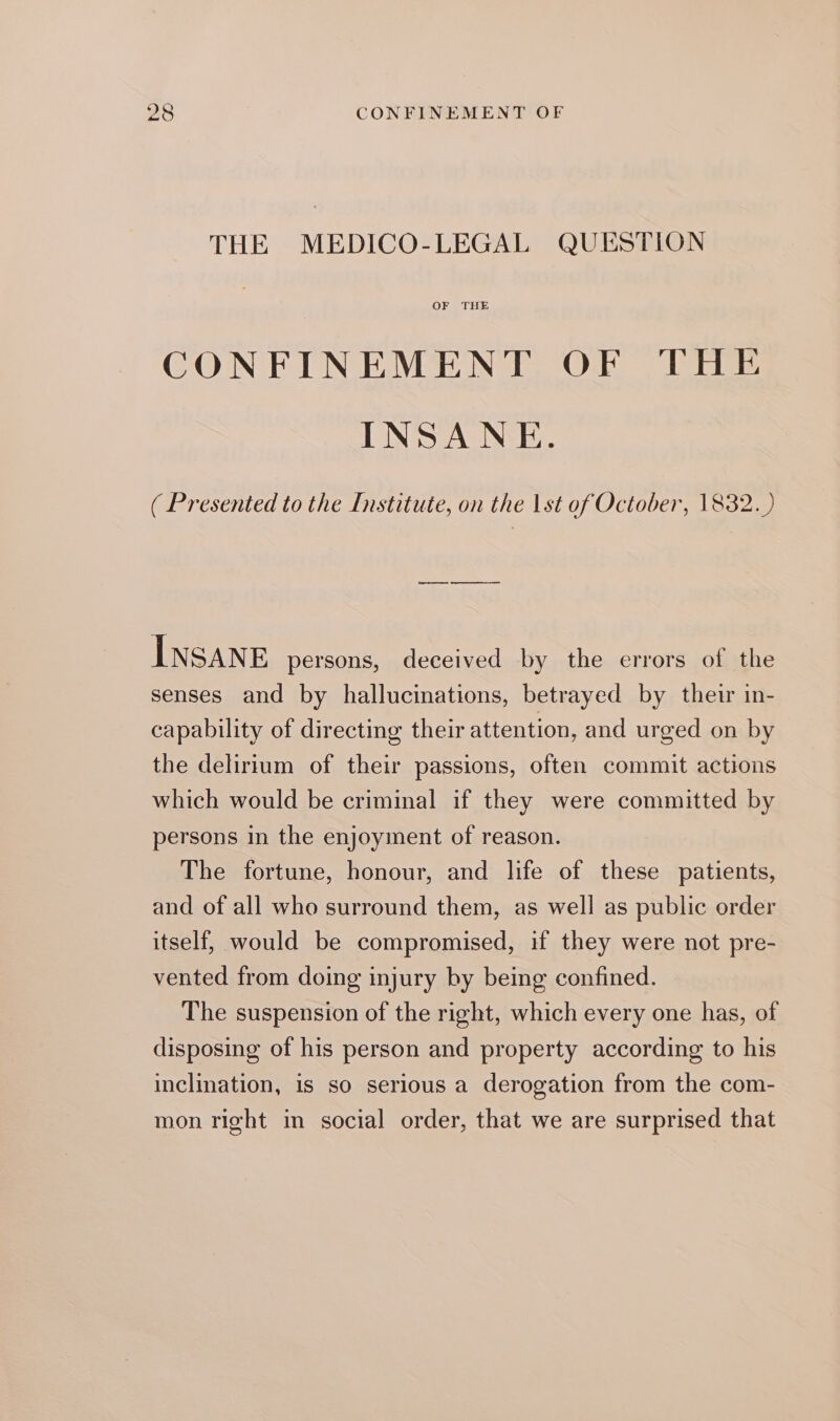 THE MEDICO-LEGAL QUESTION OF THE CONFINEMENT OF THE INSANE. ( Presented to the Institute, on the 1st of October, 1832.) INSANE persons, deceived by the errors of the senses and by hallucinations, betrayed by their in- capability of directing their attention, and urged on by the delirium of their passions, often commit actions which would be criminal if they were committed by persons in the enjoyment of reason. The fortune, honour, and life of these patients, and of all who surround them, as well as public order itself, would be compromised, if they were not pre- vented from doing injury by being confined. The suspension of the right, which every one has, of disposing of his person and property according to his inclination, is so serious a derogation from the com- mon right in social order, that we are surprised that