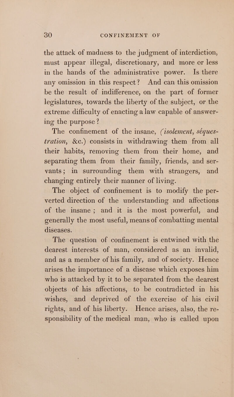 the attack of madness to the judgment of interdiction, must appear illegal, discretionary, and more cr less in the hands of the administrative power. Is there any omission in this respect? And can this omission be the result of indifference, on the part of former legislatures, towards the liberty of the subject, or the extreme difficulty of enacting a law capable of answer- ing the purpose ? The confinement of the insane, (isolement, séques- tration, &amp;c.) consists in withdrawing them from all their habits, removing them from their home, and separating them from their family, friends, and ser- vants; in surrounding them with strangers, and changing entirely their manner of living. The object of confinement is to modify the per- verted direction of the understanding and affections of the insane; and it is the most powerful, and generally the most useful, means of combatting mental diseases. The question of confinement is entwined with the dearest interests of man, considered as an invalid, and as a member of his family, and of society. Hence arises the importance of a disease which exposes him who is attacked by it to be separated from the dearest objects of his affections, to be contradicted in his wishes, and deprived of the exercise of his civil rights, and of his liberty. Hence arises, also, the re- sponsibility of the medical man, who is called upon