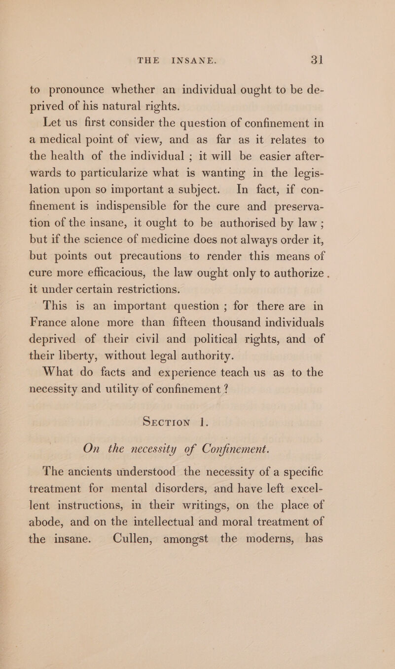 to pronounce whether an individual ought to be de- prived of his natural rights. Let us first consider the question of confinement in a medical point of view, and as far as it relates to the health of the individual ; it will be easier after- wards to particularize what is wanting in the legis- lation upon so important a subject. In fact, if con- finement is indispensible for the cure and preserva- tion of the insane, it ought to be authorised by law ; but if the science of medicine does not always order it, but points out precautions to render this means of cure more efficacious, the law ought only to authorize . it under certain restrictions. This is an important question ; for there are in France alone more than fifteen thousand individuals deprived of their civil and political rights, and of their liberty, without legal authority. What do facts and experience teach us as to the necessity and utility of confinement ? SECTION |. On the necessity of Confinement. The ancients understood the necessity of a specific treatment for mental disorders, and have left excel- lent instructions, in their writings, on the place of abode, and on the intellectual and moral treatment of the insane. Cullen, amongst the moderns, has