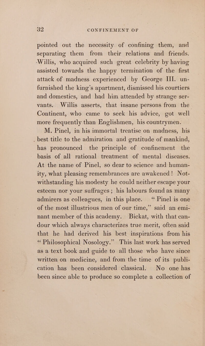 pointed out the necessity of confining them, and separating them from their relations and friends. ‘Willis, who acquired such great celebrity by having assisted towards the happy termination of the first attack of madness experienced by George III. un- furnished the king’s apartment, dismissed his courtiers and domestics, and had him attended by strange ser- vants. Willis asserts, that insane persons from the Continent, who came to seek his advice, got well more frequently than Englishmen, his countrymen. M. Pinel, in his immortal treatise on madness, his . best title to the admiration and gratitude of mankind, has pronounced the principle of confinement the basis of all rational treatment of mental diseases. At the name of Pinel, so dear to science and human- ity, what pleasing remembrances are awakened! Not- withstanding his modesty he could neither escape your esteem nor your suffrages ; his labours found as many admirers as colleagues, in this place. “ Pinel is one ” said an emi- nant member of this academy. Bickat, with that can- dour which always characterizes true merit, often said that he had derived his best inspirations from his ‘ Philosophical Nosology.” This last work has served as a text book and guide to all those who have since written on medicine, and from the time of its publi- cation has been considered classical. No one has been since able to produce so complete a collection of of the most illustrious men of our time,’