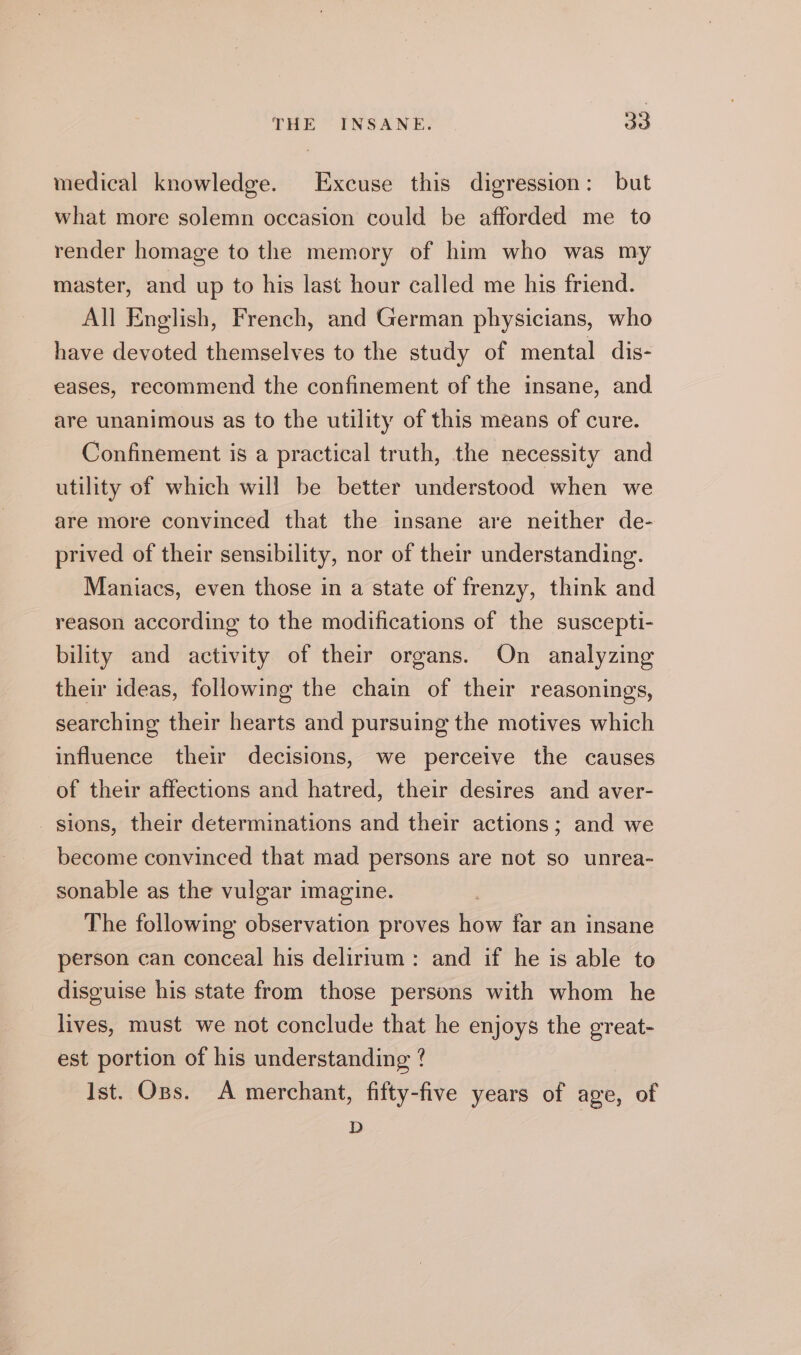 medical knowledge. Excuse this digression: but what more solemn occasion could be afforded me to render homage to the memory of him who was my master, and up to his last hour called me his friend. All English, French, and German physicians, who have devoted themselves to the study of mental dis- eases, recommend the confinement of the insane, and are unanimous as to the utility of this means of cure. Confinement is a practical truth, the necessity and utility of which will be better understood when we are more convinced that the insane are neither de- prived of their sensibility, nor of their understanding. Maniacs, even those in a state of frenzy, think and reason according to the modifications of the suscepti- bility and activity of their organs. On analyzing their ideas, following the chain of their reasonings, searching their hearts and pursuing the motives which influence their decisions, we perceive the causes of their affections and hatred, their desires and aver- sions, their determinations and their actions; and we become convinced that mad persons are not so unrea- sonable as the vulgar imagine. The following observation proves how far an insane person can conceal his delirium : and if he is able to disguise his state from those persons with whom he lives, must we not conclude that he enjoys the great- est portion of his understanding ? Ist. Ops. A merchant, fifty-five years of age, of D