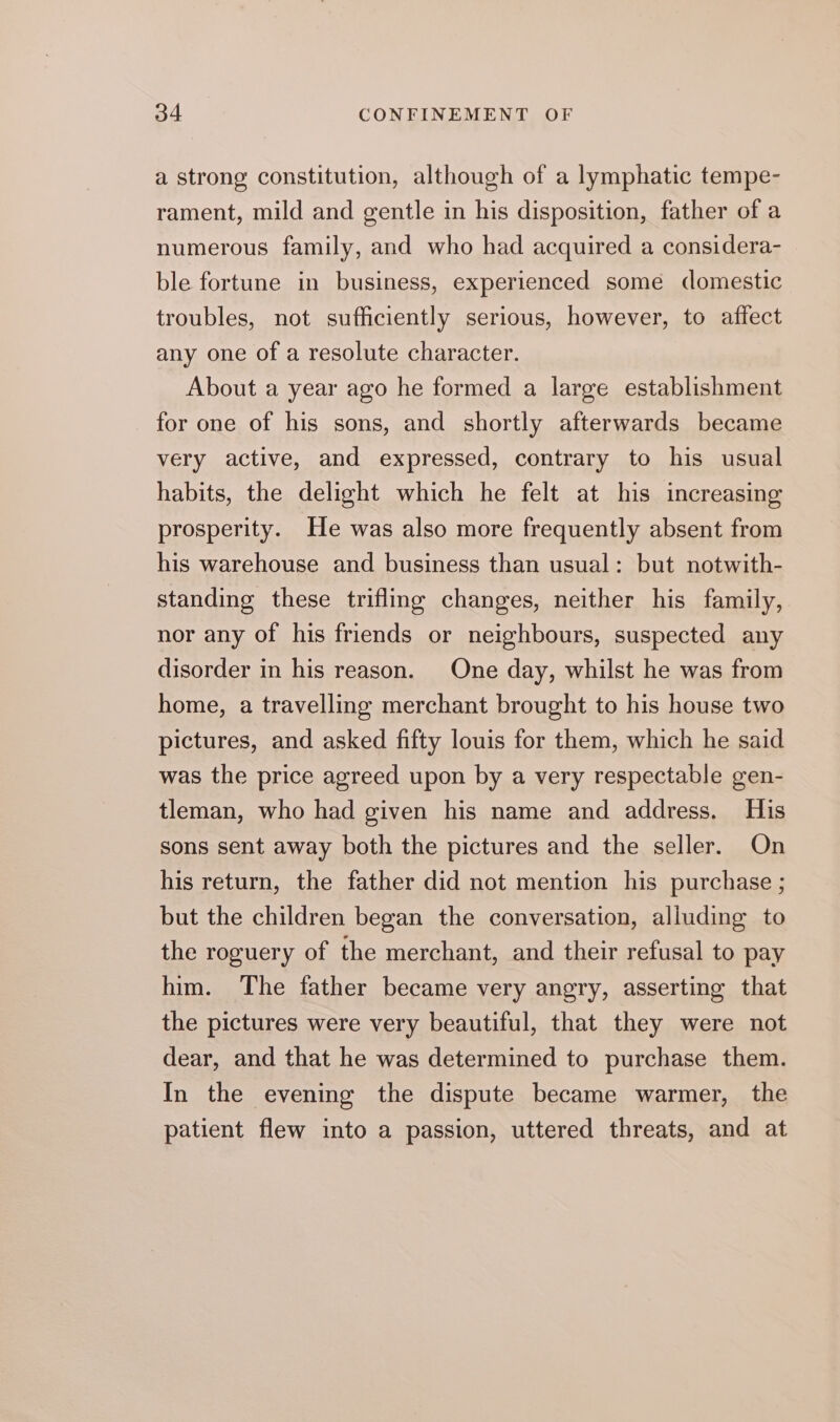 a strong constitution, although of a lymphatic tempe- rament, mild and gentle in his disposition, father of a numerous family, and who had acquired a considera- ble fortune in business, experienced some domestic troubles, not sufficiently serious, however, to affect any one of a resolute character. About a year ago he formed a large establishment for one of his sons, and shortly afterwards became very active, and expressed, contrary to his usual habits, the delight which he felt at his increasing prosperity. He was also more frequently absent from his warehouse and business than usual: but notwith- standing these trifling changes, neither his family, nor any of his friends or neighbours, suspected any disorder in his reason. One day, whilst he was from home, a travelling merchant brought to his house two pictures, and asked fifty louis for them, which he said was the price agreed upon by a very respectable gen- tleman, who had given his name and address. His sons sent away both the pictures and the seller. On his return, the father did not mention his purchase ; but the children began the conversation, alluding to the roguery of the merchant, and their refusal to pay him. The father became very angry, asserting that the pictures were very beautiful, that they were not dear, and that he was determined to purchase them. In the evening the dispute became warmer, the patient flew into a passion, uttered threats, and at