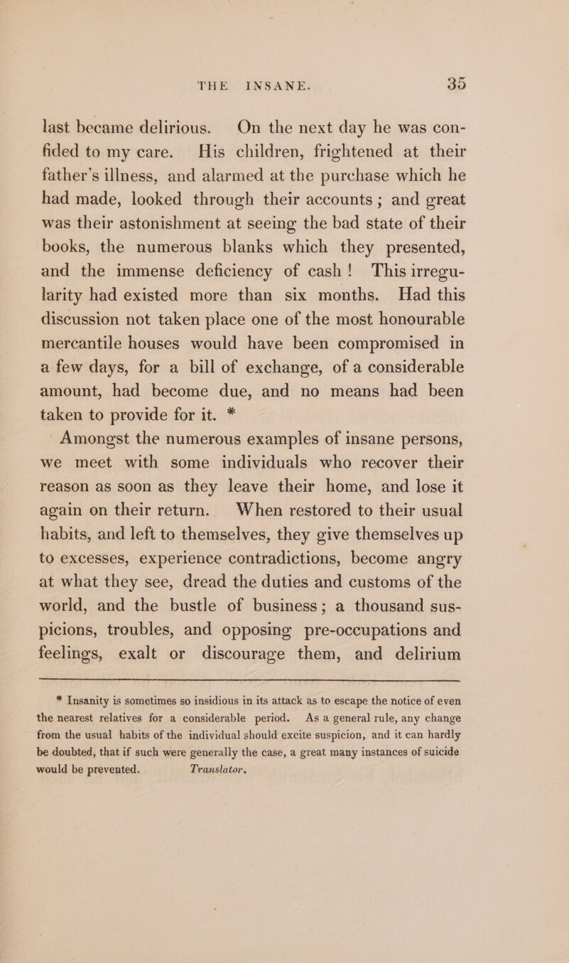 last became delirious. On the next day he was con- fided to my care. His children, frightened at their father’s illness, and alarmed at the purchase which he had made, looked through their accounts ; and great was their astonishment at seeing the bad state of their books, the numerous blanks which they presented, and the immense deficiency of cash! This irregu- larity had existed more than six months. Had this discussion not taken place one of the most honourable mercantile houses would have been compromised in a few days, for a bill of exchange, of a considerable amount, had become due, and no means had been taken to provide for it. * Amongst the numerous examples of insane persons, we meet with some individuals who recover their reason as soon as they leave their home, and lose it again on their return. When restored to their usual habits, and left to themselves, they give themselves up to excesses, experience contradictions, become angry at what they see, dread the duties and customs of the world, and the bustle of business; a thousand sus- picions, troubles, and opposing pre-occupations and feelings, exalt or discourage them, and delirium * Insanity is sometimes so insidious in its attack as to escape the notice of even the nearest relatives for a considerable period. As a general rule, any change from the usual habits of the individual should excite suspicion, and it can hardly be doubted, that if such were generally the case, a great many instances of suicide would be prevented. Translator,