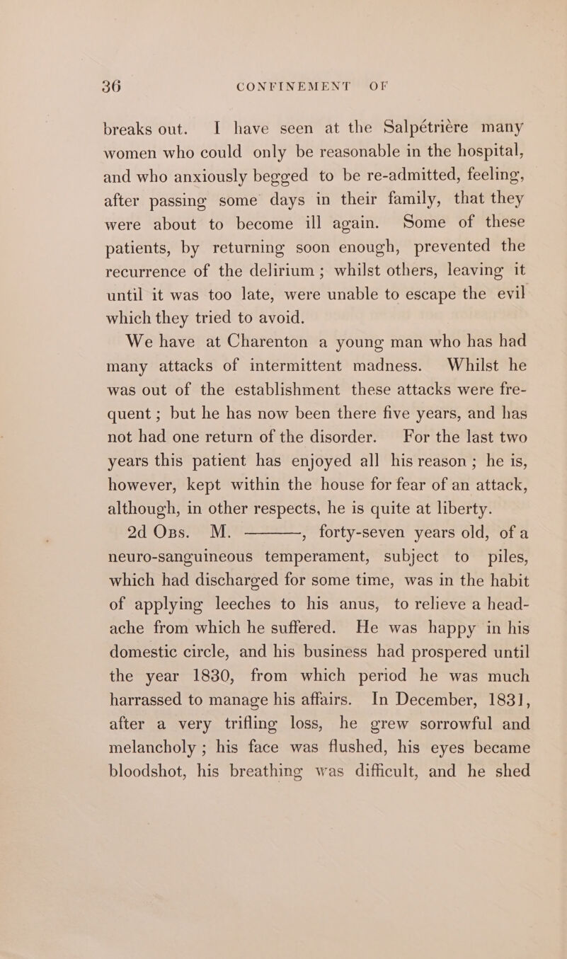 breaks out. I have seen at the Salpétrière many women who could only be reasonable in the hospital, and who anxiously begged to be re-admitted, feeling, after passing some days in their family, that they were about to become ill again. Some of these patients, by returning soon enough, prevented the recurrence of the delirium ; whilst others, leaving it until it was too late, were unable to escape the evil which they tried to avoid. We have at Charenton a young man who has had many attacks of intermittent madness. Whilst he was out of the establishment these attacks were fre- quent ; but he has now been there five years, and has not had one return of the disorder. For the last two years this patient has enjoyed all his reason ; he is, however, kept within the house for fear of an attack, although, in other respects, he is quite at liberty. 2d Ons. M. ———, forty-seven years old, ofa neuro-sanguineous temperament, subject to piles, which had discharged for some time, was in the habit of applying leeches to his anus, to relieve a head- ache from which he suffered. He was happy in his domestic circle, and his business had prospered until the year 1830, from which period he was much harrassed to manage his affairs. In December, 1831, after a very trifling loss, he grew sorrowful and melancholy ; his face was flushed, his eyes became bloodshot, his breathing was difficult, and he shed