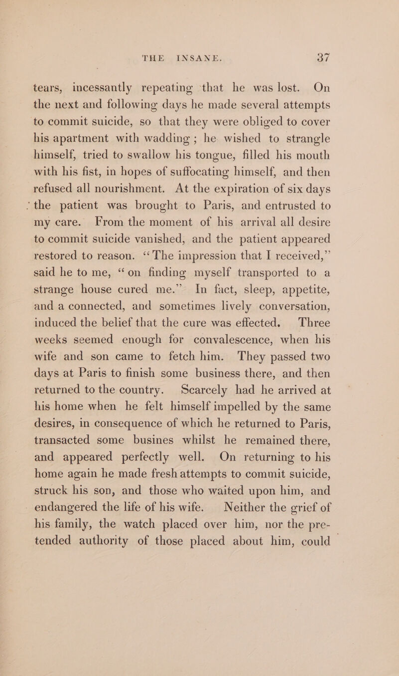 tears, incessantly repeating that he was lost. On the next and following days he made several attempts to commit suicide, so that they were obliged to cover his apartment with wadding ; he wished to strangle himself, tried to swallow his tongue, filled his mouth with his fist, in hopes of suffocating himself, and then refused all nourishment. At the expiration of six days ‘the patient was brought to Paris, and entrusted to my care. From the moment of his arrival all desire to commit suicide vanished, and the patient appeared restored to reason. ‘The impression that I received,” said he to me, “on finding myself transported to a strange house cured me.” In fact, sleep, appetite, and a connected, and sometimes lively conversation, induced the belief that the cure was effected. Three weeks seemed enough for convalescence, when his wife and son came to fetch him. They passed two days at Paris to finish some business there, and then returned to the country. Scarcely had he arrived at his home when he felt himself impelled by the same desires, in consequence of which he returned to Paris, transacted some busines whilst he remained there, and appeared perfectly well. On returning to his home again he made fresh attempts to commit suicide, struck his son, and those who waited upon him, and _ endangered the life of his wife. Neither the grief of his family, the watch placed over him, nor the pre- tended authority of those placed about him, could”