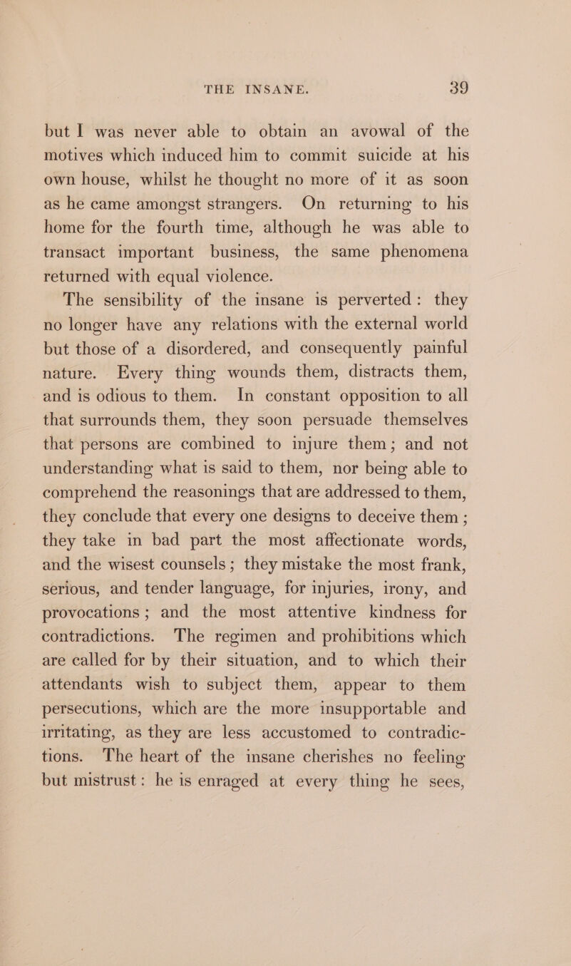 but | was never able to obtain an avowal of the motives which induced him to commit suicide at his own house, whilst he thought no more of it as soon as he came amongst strangers. On returning to his home for the fourth time, although he was able to transact important business, the same phenomena returned with equal violence. The sensibility of the insane is perverted: they no longer have any relations with the external world but those of a disordered, and consequently painful nature. Every thing wounds them, distracts them, and is odious to them. In constant opposition to all that surrounds them, they soon persuade themselves that persons are combined to injure them; and not understanding what is said to them, nor being able to comprehend the reasonings that are addressed to them, they conclude that every one designs to deceive them ; they take in bad part the most affectionate words, and the wisest counsels ; they mistake the most frank, serious, and tender language, for injuries, irony, and provocations ; and the most attentive kindness for contradictions. The regimen and prohibitions which are called for by their situation, and to which their attendants wish to subject them, appear to them persecutions, which are the more insupportable and utitating, as they are less accustomed to contradic- tions. The heart of the insane cherishes no feeling but mistrust: he is enraged at every thing he sees,