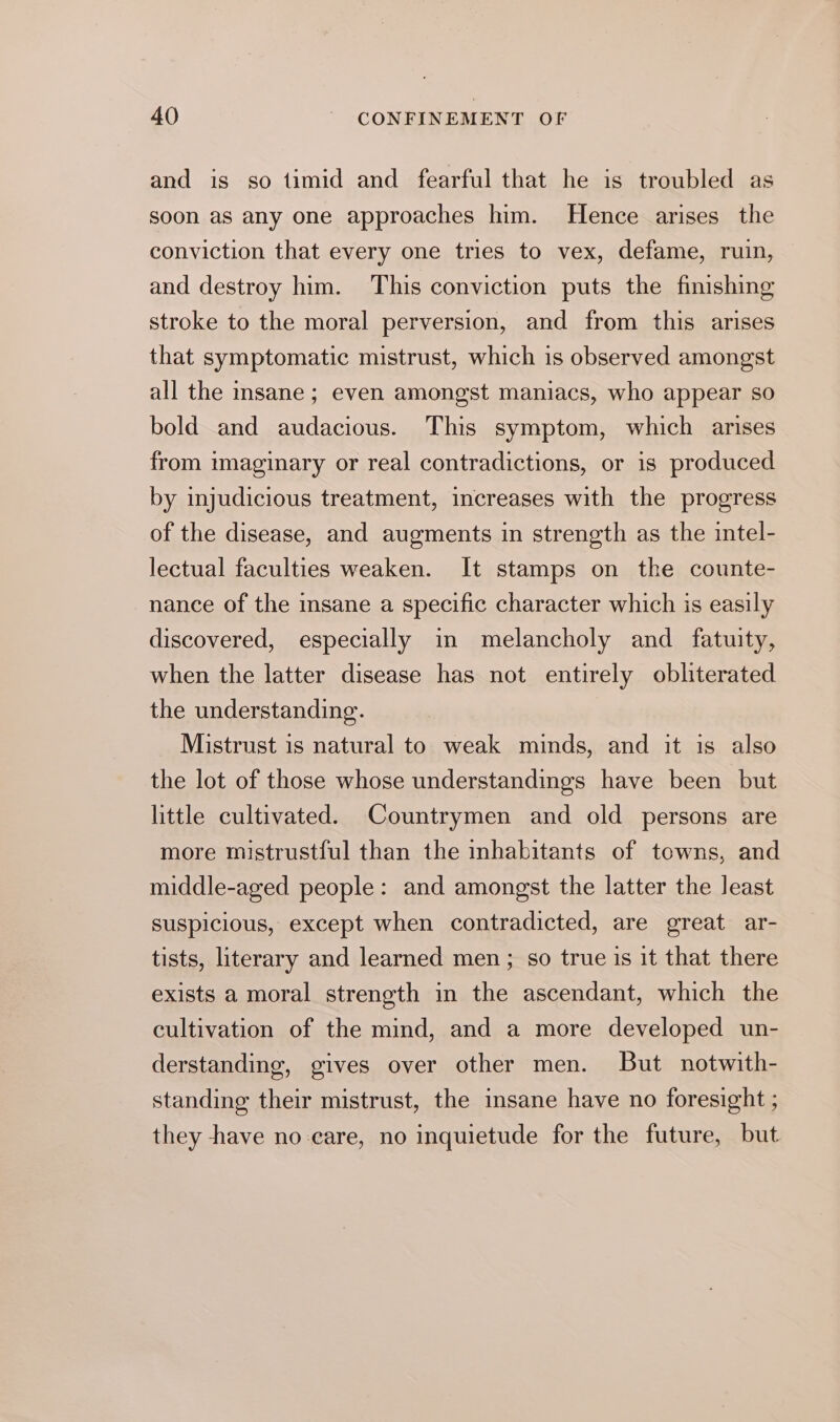 and is so timid and fearful that he is troubled as soon as any one approaches him. Hence arises the conviction that every one tries to vex, defame, ruin, and destroy him. This conviction puts the finishing stroke to the moral perversion, and from this arises that symptomatic mistrust, which is observed amongst all the insane; even amongst maniacs, who appear so bold and audacious. This symptom, which arises from imaginary or real contradictions, or is produced by injudicious treatment, increases with the progress of the disease, and augments in strength as the intel- lectual faculties weaken. It stamps on the counte- nance of the sane a specific character which is easily discovered, especially in melancholy and fatuity, when the latter disease has not entirely obliterated the understanding. Mistrust is natural to weak minds, and it is also the lot of those whose understandings have been but little cultivated. Countrymen and old persons are more mistrustful than the inhabitants of towns, and middle-aged people: and amongst the latter the least suspicious, except when contradicted, are great ar- tists, literary and learned men; so true is it that there exists a moral strength in the ascendant, which the cultivation of the mind, and a more developed un- derstanding, gives over other men. But notwith- standing their mistrust, the insane have no foresight ; they have no care, no inquietude for the future, but