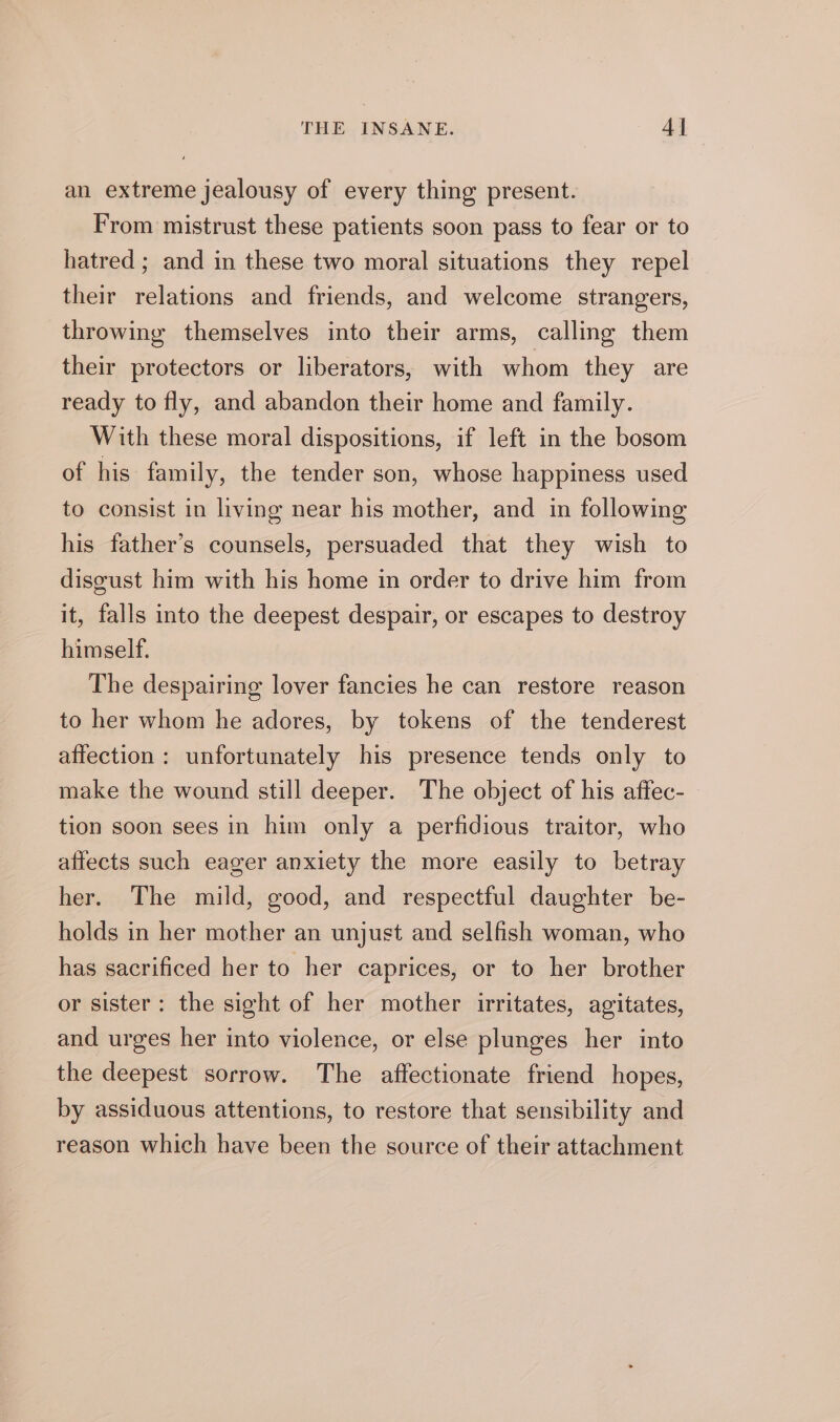 an extreme jealousy of every thing present. From mistrust these patients soon pass to fear or to hatred ; and in these two moral situations they repel their relations and friends, and welcome strangers, throwing themselves into their arms, calling them their protectors or liberators, with whom they are ready to fly, and abandon their home and family. With these moral dispositions, if left in the bosom of his family, the tender son, whose happiness used to consist in living near his mother, and in following his father’s counsels, persuaded that they wish to disgust him with his home in order to drive him from it, falls into the deepest despair, or escapes to destroy himself. The despairing lover fancies he can restore reason to her whom he adores, by tokens of the tenderest affection : unfortunately his presence tends only to make the wound still deeper. The object of his affec- tion soon sees in him only a perfidious traitor, who affects such eager anxiety the more easily to betray her. The mild, good, and respectful daughter be- holds in her mother an unjust and selfish woman, who has sacrificed her to her caprices, or to her brother or sister: the sight of her mother irritates, agitates, and urges her into violence, or else plunges her into the deepest sorrow. The affectionate friend hopes, by assiduous attentions, to restore that sensibility and reason which have been the source of their attachment