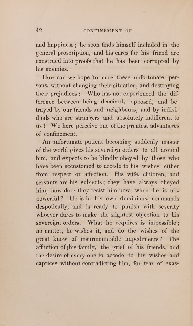 and happiness; he soon finds himself included in the general proscription, and his cares for his friend are construed into proofs that he has been corrupted by his enemies. How can we hope to cure these unfortunate per- | sons, without changing their situation, and destroying their prejudices? Who has not experienced the dif- ference between being deceived, opposed, and be- trayed by our friends and neighbours, and by indivi- duals who are strangers and absolutely indifferent to us? We here perceive one of the greatest advantages of confinement. An unfortunate patient becoming suddenly master of the world gives his sovereign orders to all around him, and expects to be blindly obeyed by those who have been accustomed to accede to his wishes, either from respect or affection. His wife, children, and servants are his subjects; they have always obeyed him, how dare they resist him now, when he is all- powerful? Heisin his own dominions, commands despotically, and is ready to punish with severity whoever dares to make the slightest objection to his sovereign orders. What he requires is impossible ; no matter, he wishes it, and do the wishes of the great know of insurmountable impediments? The affliction of ;his family, the grief of his friends, and the desire of every one to accede to his wishes and caprices without contradicting him, for fear of exas-