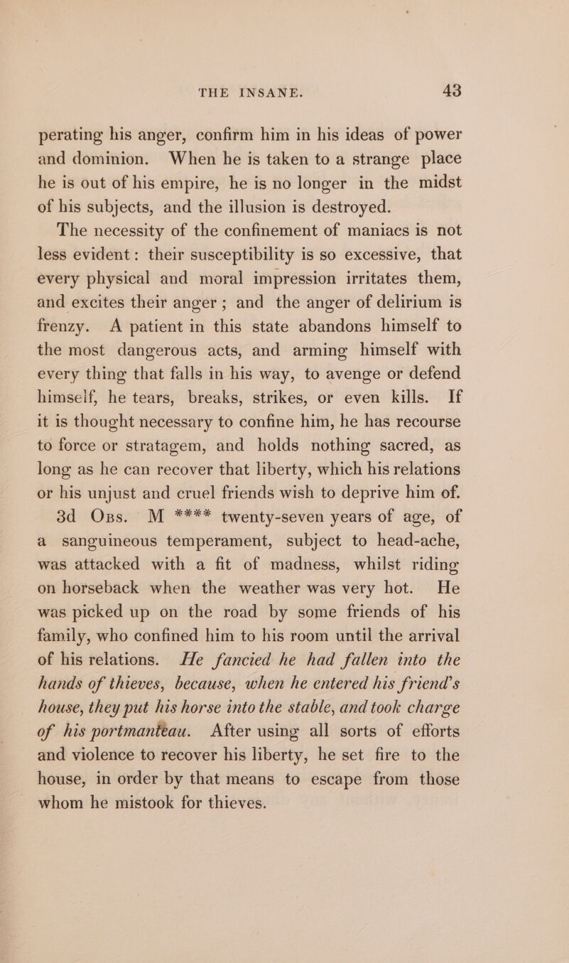 perating his anger, confirm him in his ideas of power and dominion. When he is taken to a strange place he is out of his empire, he is no longer in the midst of his subjects, and the illusion is destroyed. The necessity of the confinement of maniacs is not less evident: their susceptibility is so excessive, that every physical and moral impression irritates them, and excites their anger ; and the anger of delirium is frenzy. A patient in this state abandons himself to the most dangerous acts, and arming himself with every thing that falls in his way, to avenge or defend himself, he tears, breaks, strikes, or even kills. If it is thought necessary to confine him, he has recourse to force or stratagem, and holds nothing sacred, as long as he can recover that liberty, which his relations or his unjust and cruel friends wish to deprive him of. 3d Oss. M **** twenty-seven years of age, of a sanguineous temperament, subject to head-ache, was attacked with a fit of madness, whilst riding on horseback when the weather was very hot. He was picked up on the road by some friends of his family, who confined him to his room until the arrival of his relations. He fancied he had fallen into the hands of thieves, because, when he entered his friena’s house, they put his horse into the stable, and took charge of his portmanteau. After using all sorts of efforts and violence to recover his liberty, he set fire to the house, in order by that means to escape from those whom he mistook for thieves.