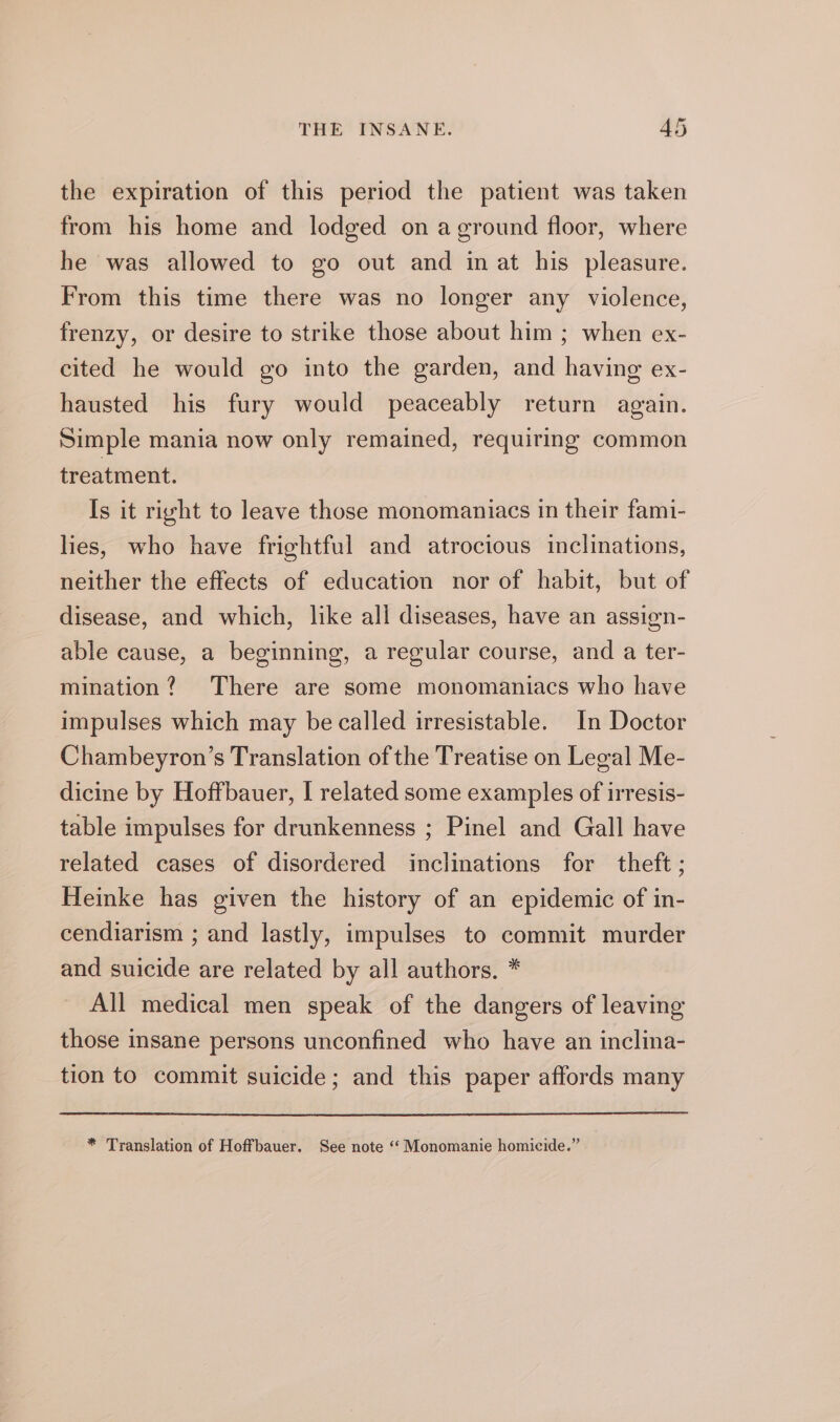 the expiration of this period the patient was taken from his home and lodged on aground floor, where he was allowed to go out and in at his pleasure. From this time there was no longer any violence, frenzy, or desire to strike those about him ; when ex- cited he would go into the garden, and having ex- hausted his fury would peaceably return again. Simple mania now only remained, requiring common treatment. Is it right to leave those monomaniacs in their fami- lies, who have frightful and atrocious inclinations, neither the effects of education nor of habit, but of disease, and which, like all diseases, have an assign- able cause, a beginning, a regular course, and a ter- mination? ‘There are some monomaniacs who have impulses which may be called irresistable. In Doctor Chambeyron’s Translation of the Treatise on Legal Me- dicine by Hoffbauer, I related some examples of irresis- table impulses for drunkenness ; Pinel and Gall have related cases of disordered inclinations for theft ; Heinke has given the history of an epidemic of in- cendiarism ; and lastly, impulses to commit murder and suicide are related by all authors. * All medical men speak of the dangers of leaving those insane persons unconfined who have an inclina- tion to commit suicide; and this paper affords many * Translation of Hoffbauer. See note ‘‘ Monomanie homicide.”