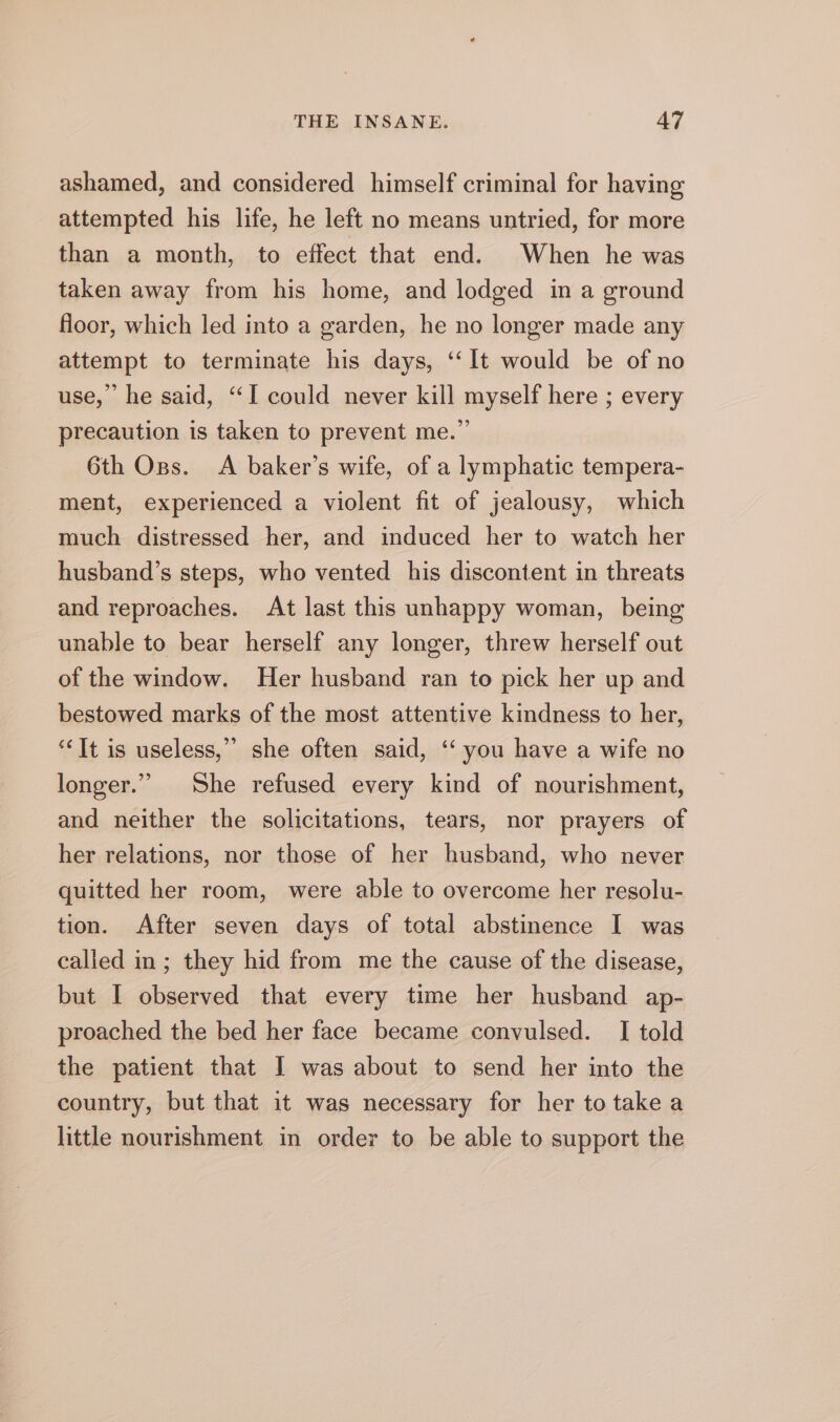 ashamed, and considered himself criminal for having attempted his life, he left no means untried, for more than a month, to effect that end. When he was taken away from his home, and lodged in a ground floor, which led into a garden, he no longer made any attempt to terminate his days, ‘“‘It would be of no use,” he said, “I could never kill myself here ; every precaution is taken to prevent me.” 6th Oss. A baker’s wife, of a lymphatic tempera- ment, experienced a violent fit of jealousy, which much distressed her, and induced her to watch her husband’s steps, who vented his discontent in threats and reproaches. At last this unhappy woman, being unable to bear herself any longer, threw herself out of the window. Her husband ran to pick her up and bestowed marks of the most attentive kindness to her, ‘ It is useless,” she often said, ‘‘ you have a wife no longer.” She refused every kind of nourishment, and neither the solicitations, tears, nor prayers of her relations, nor those of her husband, who never quitted her room, were able to overcome her resolu- tion. After seven days of total abstinence I was called in; they hid from me the cause of the disease, but I observed that every time her husband ap- proached the bed her face became convulsed. I told the patient that I was about to send her into the country, but that it was necessary for her to take a little nourishment in order to be able to support the