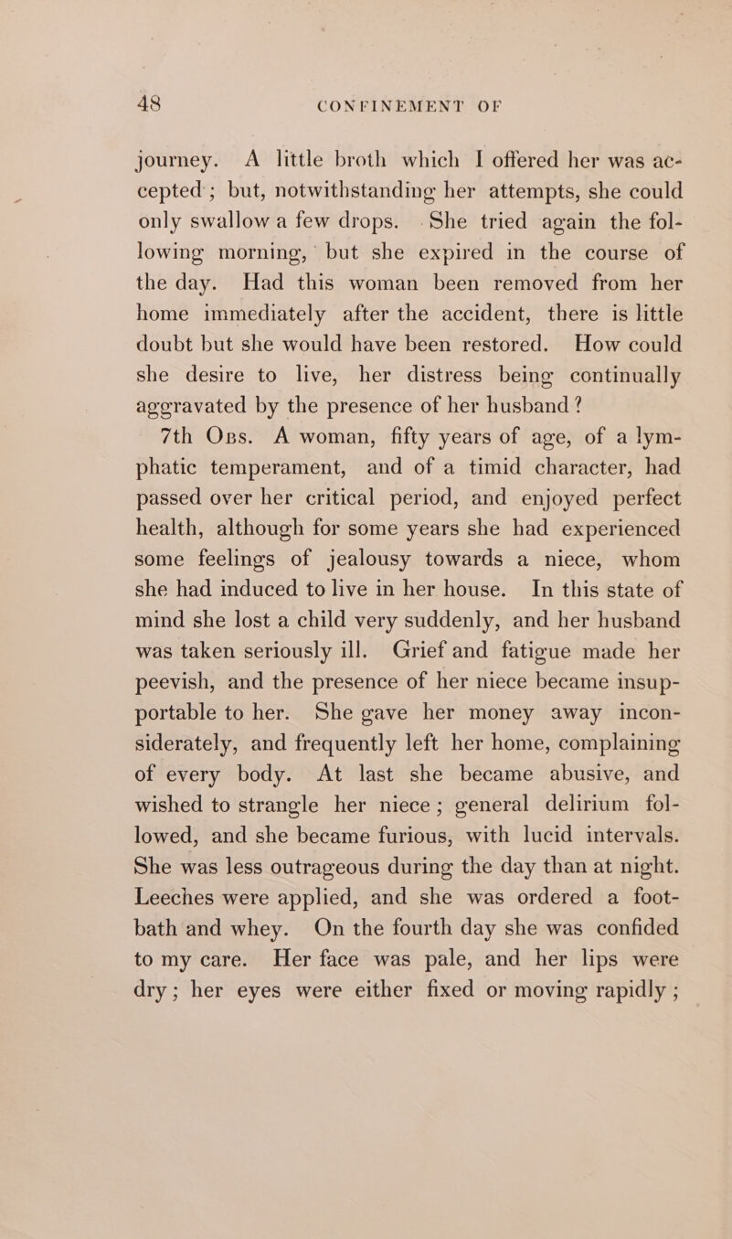 journey. A little broth which I offered her was ac- cepted; but, notwithstanding her attempts, she could only swallow a few drops. .She tried again the fol- lowing morning, but she expired in the course of the day. Had this woman been removed from her home immediately after the accident, there is little doubt but she would have been restored. How could she desire to live, her distress being continually aggravated by the presence of her husband ? 7th Oss. A woman, fifty years of age, of a lym- phatic temperament, and of a timid character, had passed over her critical period, and enjoyed perfect health, although for some years she had experienced some feelings of jealousy towards a niece, whom she had induced to live in her house. In this state of mind she lost a child very suddenly, and her husband was taken seriously ill. Grief and fatigue made her peevish, and the presence of her niece became insup- portable to her. She gave her money away incon- siderately, and frequently left her home, complaining of every body. At last she became abusive, and wished to strangle her niece; general delirium fol- lowed, and she became furious, with lucid intervals. She was less outrageous during the day than at night. Leeches were applied, and she was ordered a foot- bath and whey. On the fourth day she was confided to my care. Her face was pale, and her lips were dry; her eyes were either fixed or moving rapidly ;