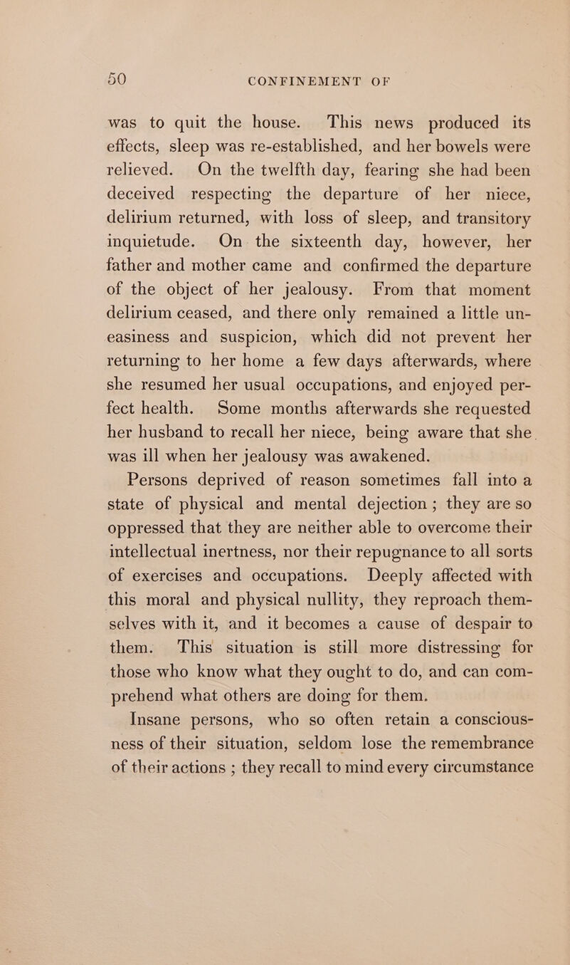 was to quit the house. This news produced its effects, sleep was re-established, and her bowels were relieved. On the twelfth day, fearing she had been deceived respecting the departure of her niece, delirium returned, with loss of sleep, and transitory inquietude. On the sixteenth day, however, her father and mother came and confirmed the departure of the object of her jealousy. From that moment delirium ceased, and there only remained a little un- easiness and suspicion, which did not prevent her returning to her home a few days afterwards, where she resumed her usual occupations, and enjoyed per- fect health. Some months afterwards she requested her husband to recall her niece, being aware that she. was ill when her jealousy was awakened. Persons deprived of reason sometimes fall into a state of physical and mental dejection ; they are so oppressed that they are neither able to overcome their intellectual inertness, nor their repugnance to all sorts of exercises and occupations. Deeply affected with this moral and physical nullity, they reproach them- selves with it, and it becomes a cause of despair to them. This situation is still more distressing for those who know what they ought to do, and can com- prehend what others are doing for them. Insane persons, who so often retain a conscious- ness of their situation, seldom lose the remembrance of their actions ; they recall to mind every circumstance