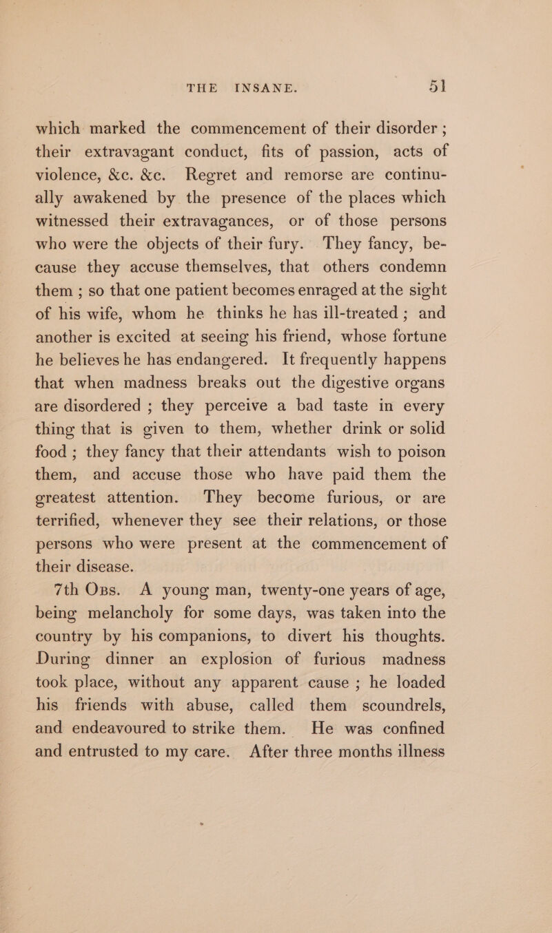 which marked the commencement of their disorder ; their extravagant conduct, fits of passion, acts of violence, &amp;c. &amp;c. Regret and remorse are continu- ally awakened by the presence of the places which witnessed their extravagances, or of those persons who were the objects of their fury. They fancy, be- cause they accuse themselves, that others condemn them ; so that one patient becomes enraged at the sight of his wife, whom he thinks he has ill-treated ; and another is excited at seeing his friend, whose fortune he believes he has endangered. It frequently happens that when madness breaks out the digestive organs are disordered ; they perceive a bad taste in every thing that is given to them, whether drink or solid food ; they fancy that their attendants wish to poison them, and accuse those who have paid them the greatest attention. They become furious, or are terrified, whenever they see their relations, or those persons who were present at the commencement of their disease. 7th Ozs. A young man, twenty-one years of age, being melancholy for some days, was taken into the country by his companions, to divert his thoughts. During dinner an explosion of furious madness took place, without any apparent cause ; he loaded his friends with abuse, called them scoundrels, and endeavoured to strike them. He was confined and entrusted to my care. After three months illness