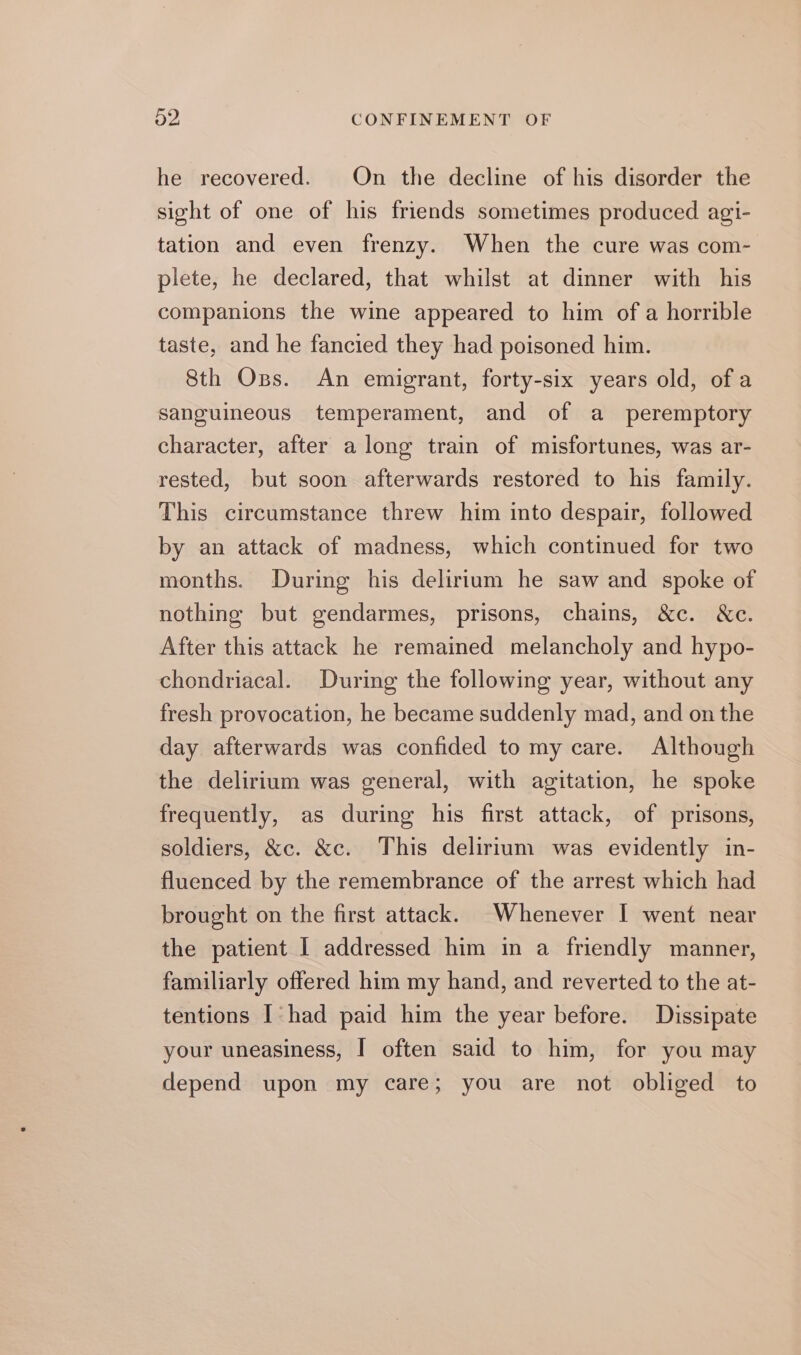 he recovered. On the decline of his disorder the sight of one of his friends sometimes produced agi- tation and even frenzy. When the cure was com- plete, he declared, that whilst at dinner with his companions the wine appeared to him of a horrible taste, and he fancied they had poisoned him. 8th Oss. An emigrant, forty-six years old, of a sanguineous temperament, and of a peremptory character, after a long train of misfortunes, was ar- rested, but soon afterwards restored to his family. This circumstance threw him into despair, followed by an attack of madness, which continued for two months. During his delirium he saw and spoke of nothing but gendarmes, prisons, chains, &amp;c. &amp;c. After this attack he remained melancholy and hypo- chondriacal. During the following year, without any fresh provocation, he became suddenly mad, and onthe day afterwards was confided to my care. Although the delirium was general, with agitation, he spoke frequently, as during his first attack, of prisons, soldiers, &amp;c. &amp;c. This delirium was evidently in- fluenced by the remembrance of the arrest which had brought on the first attack. Whenever I went near the patient I addressed him in a friendly manner, familiarly offered him my hand, and reverted to the at- tentions I had paid him the year before. Dissipate your uneasiness, I often said to him, for you may depend upon my care; you are not obliged to