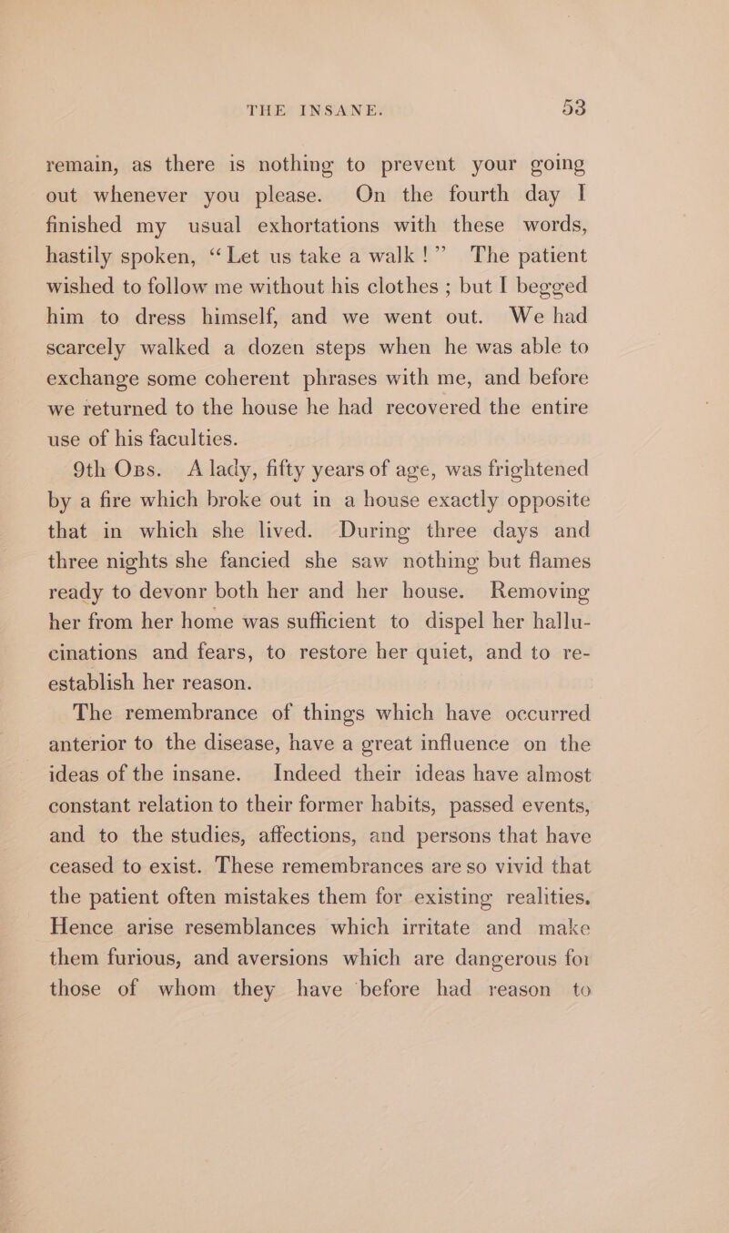 remain, as there is nothing to prevent your going out whenever you please. On the fourth day | finished my usual exhortations with these words, hastily spoken, “ Let us take a walk!” The patient wished to follow me without his clothes ; but I begged him to dress himself, and we went out. We had scarcely walked a dozen steps when he was able to exchange some coherent phrases with me, and before we returned to the house he had recovered the entire 29 use of his faculties. 9th Oss. À lady, fifty years of age, was frightened by a fire which broke out in a house exactly opposite that in which she lived. Durmg three days and three nights she fancied she saw nothing but flames ready to devonr both her and her house. Removing her from her home was sufficient to dispel her hallu- cinations and fears, to restore her quiet, and to re- establish her reason. The remembrance of things which have occurred anterior to the disease, have a great influence on the ideas of the insane. Indeed their ideas have almost constant relation to their former habits, passed events, and to the studies, affections, and persons that have ceased to exist. These remembrances are so vivid that the patient often mistakes them for existing realities. Hence arise resemblances which irritate and make them furious, and aversions which are dangerous for those of whom they have ‘before had reason to