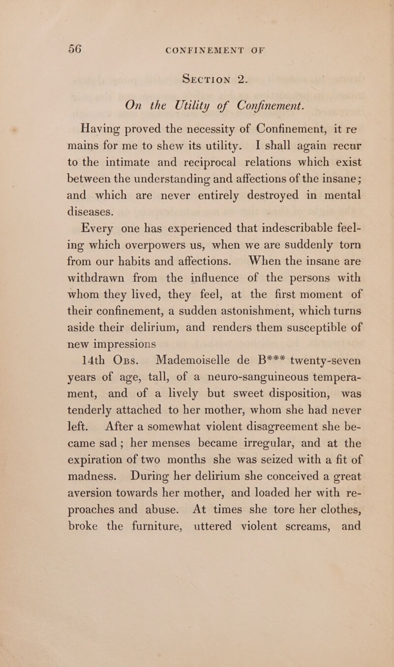 SECTION 2. On the Utility of Confinement. Having proved the necessity of Confinement, it re mains for me to shew its utility. I shall again recur to the intimate and reciprocal relations which exist between the understanding and affections of the insane; and which are never entirely destroyed in mental diseases. | Every one has experienced that indescribable feel- ing which overpowers us, when we are suddenly torn from our habits and affections. When the insane are withdrawn from the influence of the persons with whom they lived, they feel, at the first moment of their confinement, a sudden astonishment, which turns aside their delirium, and renders them susceptible of new impressions 14th Ops. Mademoiselle de B*** twenty-seven years of age, tall, of a neuro-sanguineous tempera- ment, and of a lively but sweet disposition, was tenderly attached to her mother, whom she had never left. After a somewhat violent disagreement she be- came sad; her menses became irregular, and at the expiration of two months she was seized with a fit of madness. During her delirium she conceived a great aversion towards her mother, and loaded her with re- proaches and abuse. At times she tore her clothes, broke the furniture, uttered violent screams, and