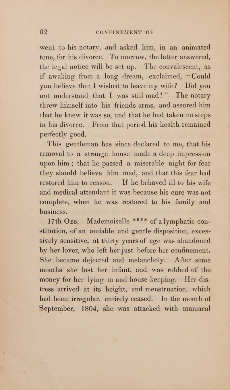 went to his notary, and asked him, in an animated tone, for his divorce. To morrow, the latter answered, the legal notice will be set up. The convalescent, as if awaking from a long dream, exclaimed, ‘Could you believe that I wished to leave my wife? Did you not understand that I was still mad?” The notary threw himself into his friends arms, and assured him that he knew it was so, and that he had taken no steps in his divorce. From that period his health remained perfectly good. This gentleman has since declared to me, that his removal to a strange house made a deep impression upon him ; that he passed a miserable night for fear they should believe him mad, and that this fear had restored him to reason. If he behaved ill to his wife and medical attendant it was because his cure was not complete, when he was restored to his family and business. 17th Ops. Mademoiselle **** of alymphatic con- stitution, of an amiable and gentle disposition, exces- sively sensitive, at thirty years of age was abandoned by her lover, who left her just before her confinement. She became dejected and melancholy. After some months she lost her infant, and was robbed of the money for her lying in and house keeping. Her dis- tress arrived at its height, and menstruation, which had been irregular, entirely ceased. In the month of September, 1804, she was attacked with maniacal