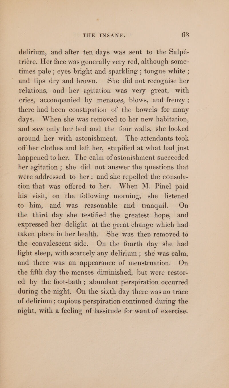 delirium, and after ten days was sent to the Salpé- triére. Her face was generally very red, although some- times pale ; eyes bright and sparkling ; tongue white ; and lips dry and brown. She did not recognise her relations, and her agitation was very great, with cries, accompanied by menaces, blows, and frenzy ; there had been constipation of the bowels for many days. When she was removed to her new habitation, and saw only her bed and the four walls, she looked around her with astonishment. The attendants took off her clothes and left her, stupified at what had just happened to her. The calm of astonishment succeeded her agitation ; she did not answer the questions that were addressed to her; and she repelled the consola- tion that was offered to her. When M. Pinel paid his visit, on the following morning, she listened to him, and was reasonable and tranquil. On the third day she testified the greatest hope, and expressed her delight at the great change which had taken place in her health. She was then removed to the convalescent side. On the fourth day she had light sleep, with scarcely any delirium ; she was calm, and there was an appearance of menstruation. On the fifth day the menses diminished, but were restor- ed by the foot-bath ; abundant perspiration occurred during the night. On the sixth day there was no trace of delirium ; copious perspiration continued during the night, with a feeling of lassitude for want of exercise.