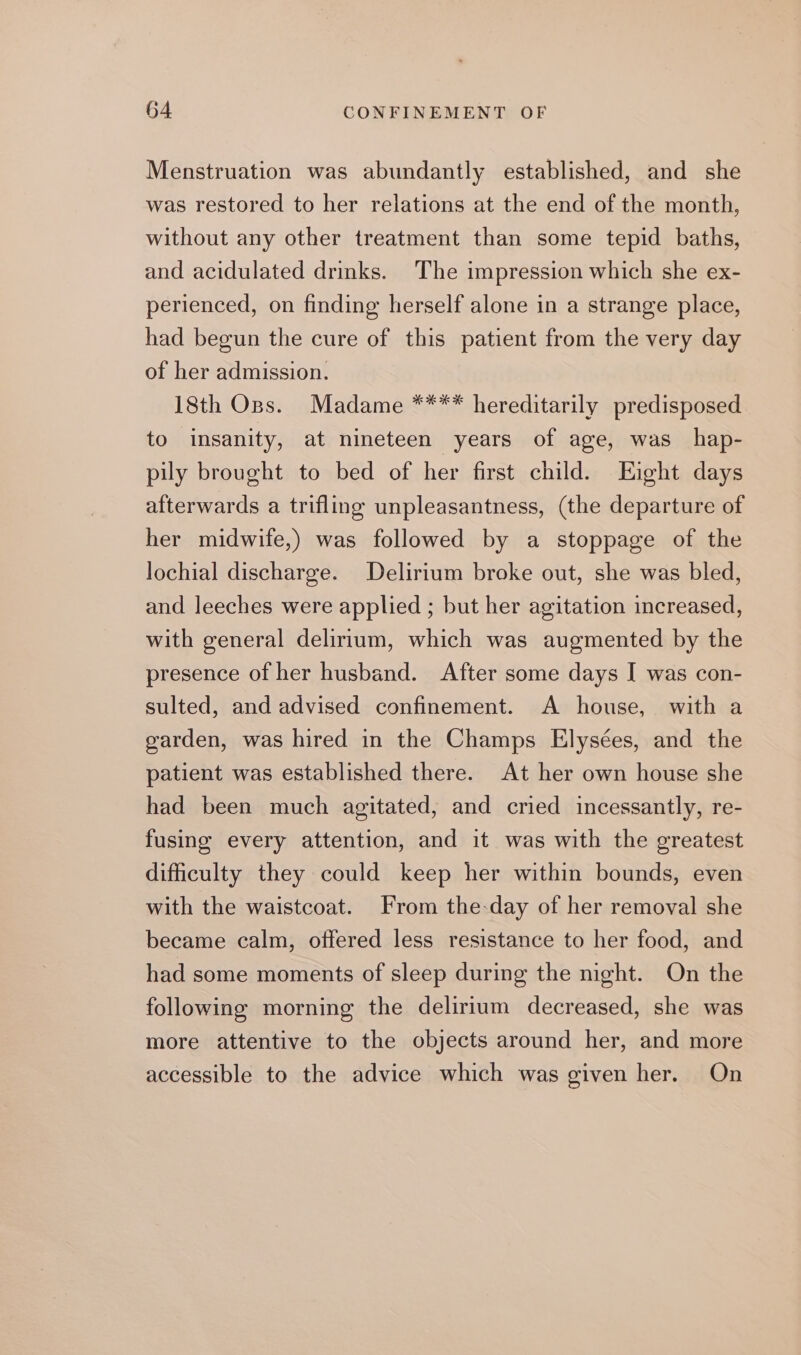 Menstruation was abundantly established, and she was restored to her relations at the end of the month, without any other treatment than some tepid baths, and acidulated drinks. The impression which she ex- perienced, on finding herself alone in a strange place, had begun the cure of this patient from the very day of her admission. 18th Ops. Madame **** hereditarily predisposed to insanity, at nineteen years of age, was hap- pily brought to bed of her first child. Eight days afterwards a trifling unpleasantness, (the departure of her midwife,) was followed by a stoppage of the lochial discharge. Delirium broke out, she was bled, and leeches were applied ; but her agitation increased, with general delirium, which was augmented by the presence of her husband. After some days I was con- sulted, and advised confinement. A house, with a garden, was hired in the Champs Elysées, and the patient was established there. At her own house she had been much agitated, and cried incessantly, re- fusing every attention, and it was with the greatest dificulty they could keep her within bounds, even with the waistcoat. From the-day of her removal she became calm, offered less resistance to her food, and had some moments of sleep during the night. On the following morning the delirium decreased, she was more attentive to the objects around her, and more accessible to the advice which was given her. On