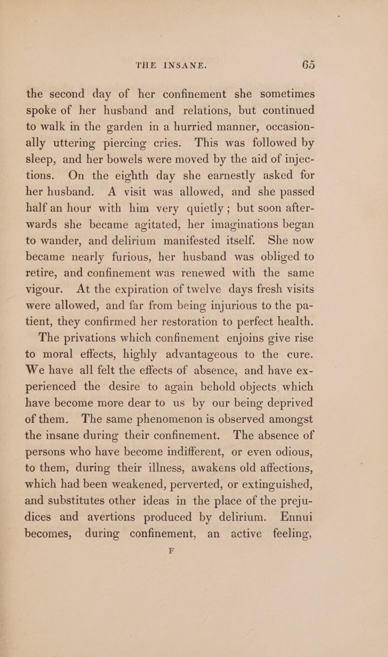 the second day of her confinement she sometimes spoke of her husband and relations, but continued to walk in the garden in a hurried manner, occasion- ally uttering piercing cries. This was followed by sleep, and her bowels were moved by the aid of injec- tions. On the eighth day she earnestly asked for her husband. A visit was allowed, and she passed half an hour with him very quietly ; but soon after- wards she became agitated, her imaginations began to wander, and delirium manifested itself. She now became nearly furious, her husband was obliged to retire, and confinement was renewed with the same vigour. At the expiration of twelve days fresh visits were allowed, and far frem being injurious to the pa- tient, they confirmed her restoration to perfect health. The privations which confinement enjoins give rise to moral effects, highly advantageous to the cure. We have all felt the effects of absence, and have ex- perienced the desire to again behold objects. which have become more dear to us by our being deprived of them. The same phenomenon is observed amongst the insane during their confinement. The absence of persons who have become indifferent, or even odious, to them, during their illness, awakens old affections, which had been weakened, perverted, or extinguished, and substitutes other ideas in the place of the preju- dices and avertions produced by delirium. Ennui becomes, during confinement, an active feeling, F