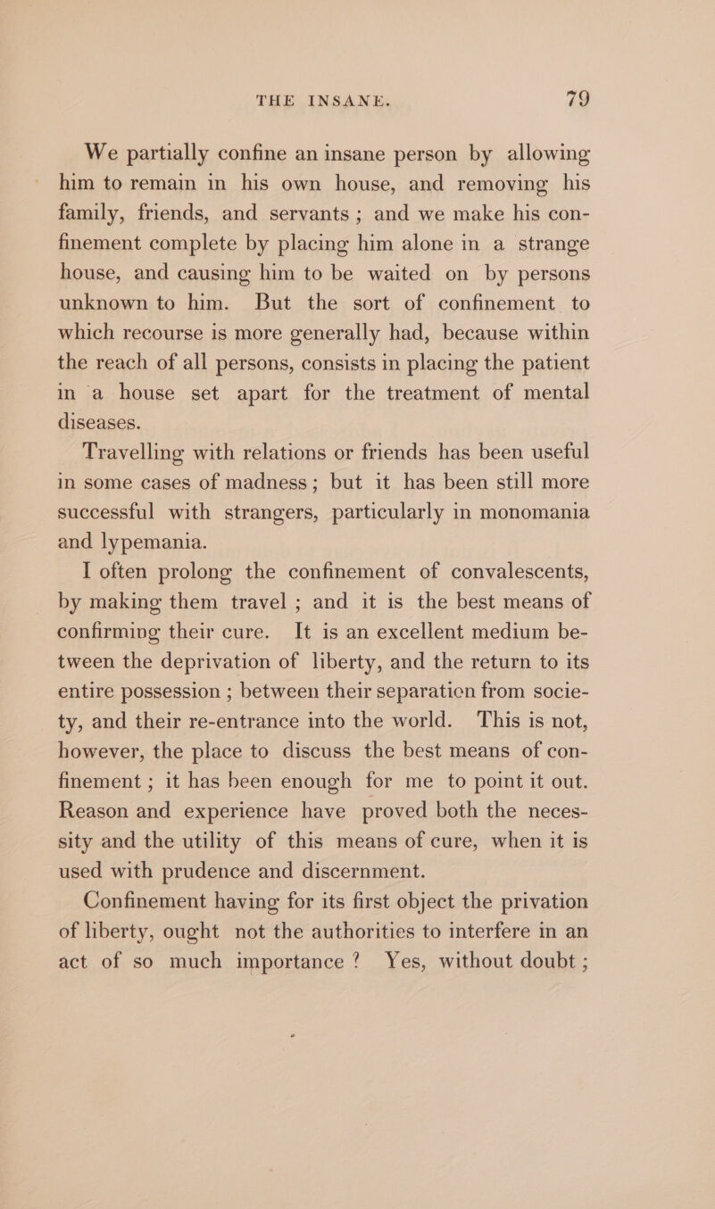 We partially confine an insane person by allowing him to remain in his own house, and removing his family, friends, and servants ; and we make his con- finement complete by placing him alone in a strange house, and causing him to be waited on by persons unknown to him. But the sort of confinement to which recourse is more generally had, because within the reach of all persons, consists in placing the patient in a house set apart for the treatment of mental diseases. Travelling with relations or friends has been useful in some cases of madness; but it has been still more successful with strangers, particularly in monomania and lypemania. I often prolong the confinement of convalescents, by making them travel ; and it is the best means of confirming their cure. It is an excellent medium be- tween the deprivation of liberty, and the return to its entire possession ; between their separaticn from socie- ty, and their re-entrance into the world. This is not, however, the place to discuss the best means of con- finement ; it has been enough for me to point it out. Reason and experience have proved both the neces- sity and the utility of this means of cure, when it is used with prudence and discernment. Confinement having for its first object the privation of liberty, ought not the authorities to interfere in an act of so much importance? Yes, without doubt ;