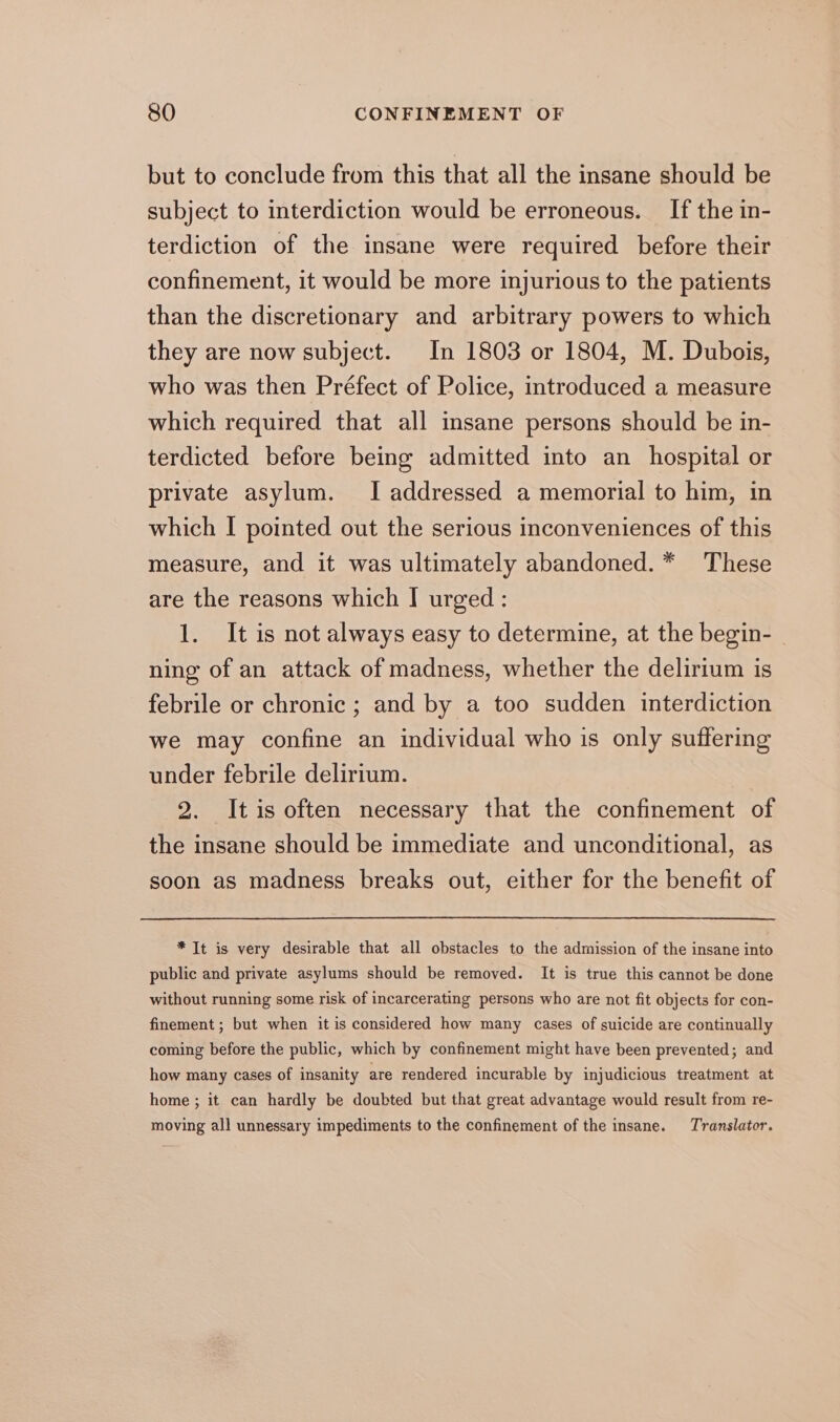 but to conclude from this that all the insane should be subject to interdiction would be erroneous. If the in- terdiction of the insane were required before their confinement, it would be more injurious to the patients than the discretionary and arbitrary powers to which they are now subject. In 1803 or 1804, M. Dubois, who was then Préfect of Police, introduced a measure which required that all insane persons should be in- terdicted before being admitted into an hospital or private asylum. I addressed a memorial to him, in which I pointed out the serious inconveniences of this measure, and it was ultimately abandoned. * These are the reasons which I urged: 1. It is not always easy to determine, at the begin- ning of an attack of madness, whether the delirium is febrile or chronic ; and by a too sudden interdiction we may confine an individual who is only suffering under febrile delirium. 2. Itis often necessary that the confinement of the insane should be immediate and unconditional, as soon as madness breaks out, either for the benefit of * It is very desirable that all obstacles to the admission of the insane into public and private asylums should be removed. It is true this cannot be done without running some risk of incarcerating persons who are not fit objects for con- finement ; but when it is considered how many cases of suicide are continually coming before the public, which by confinement might have been prevented; and how many cases of insanity are rendered incurable by injudicious treatment at home ; it can hardly be doubted but that great advantage would result from re- moving all unnessary impediments to the confinement of the insane. Translator.