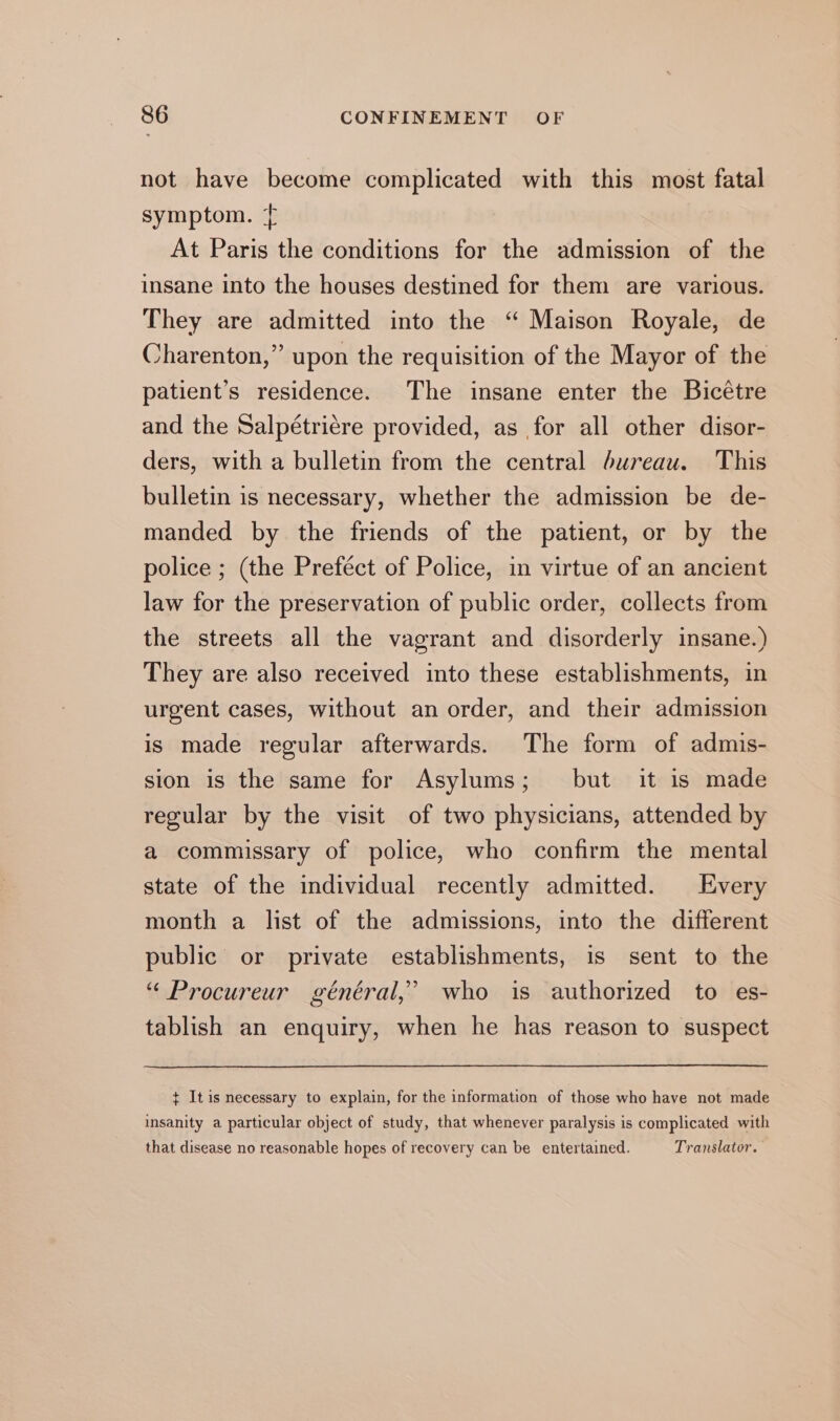 not have become complicated with this most fatal symptom. Ÿ At Paris the conditions for the admission of the insane into the houses destined for them are various. They are admitted into the “ Maison Royale, de Charenton,” upon the requisition of the Mayor of the patient’s residence. The insane enter the Bicétre and the Salpétrière provided, as for all other disor- ders, with a bulletin from the central bureau. This bulletin is necessary, whether the admission be de- manded by the friends of the patient, or by the police ; (the Preféct of Police, in virtue of an ancient law for the preservation of public order, collects from the streets all the vagrant and disorderly insane.) They are also received into these establishments, in urgent cases, without an order, and their admission is made regular afterwards. The form of admis- sion is the same for Asylums; but it is made regular by the visit of two physicians, attended by a commissary of police, who confirm the mental state of the individual recently admitted. Every month a list of the admissions, into the different public or private establishments, is sent to the “ Procureur général,’ who is authorized to es- tablish an enquiry, when he has reason to suspect ¢ It is necessary to explain, for the information of those who have not made insanity a particular object of study, that whenever paralysis is complicated with that disease no reasonable hopes of recovery can be entertained. Translator.