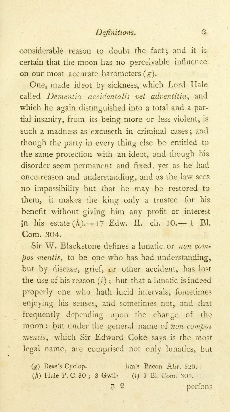 considerable reason to doubt the fact; and it is certain that the moon has no perceivable influence on our most accurate barometers (g). One, made ideot by sickness, which Lord Hale called Dementia accidentalis vel adventitial and which he again distinguished into a total and a par- tial insanity, from its being more or less violent, is such a madness as excuseth in criminal cases; and though the party in every thing else be entitled to the same protection with an ideot, and though his disorder seem permanent and fixed, yet as he had once reason and understanding, and as the law sees no impossibility but that he may be restored to them, it makes the king only a trustee for his benefit without giving him any profit or interest in his estate (A).— 17 Edw. II. ch. JO.— 1 Bl. Com. 304. Sir W. Blackstone defines a lunatic or non com- pos mentis, to be one who has had understanding, but by disease, grief, or other accident, has lost the use of his reason (/') ; but that a lunatic is indeed properly one v/ho hath lucid intervals, fometimes enjoying his senses, and sometimes not, and that frequently depending upon the change of the moon: but under the general name of non compos mentis, which Sir Edward Coke says is the most legal name, are comprised not only lunatics, but (g) Rett's Cyclop. lim's Bacon Abr. 526. {h) Hale P. C. 30 ; 3 Gwil- (i) 1 El. Cora. 30k P 2 perfons