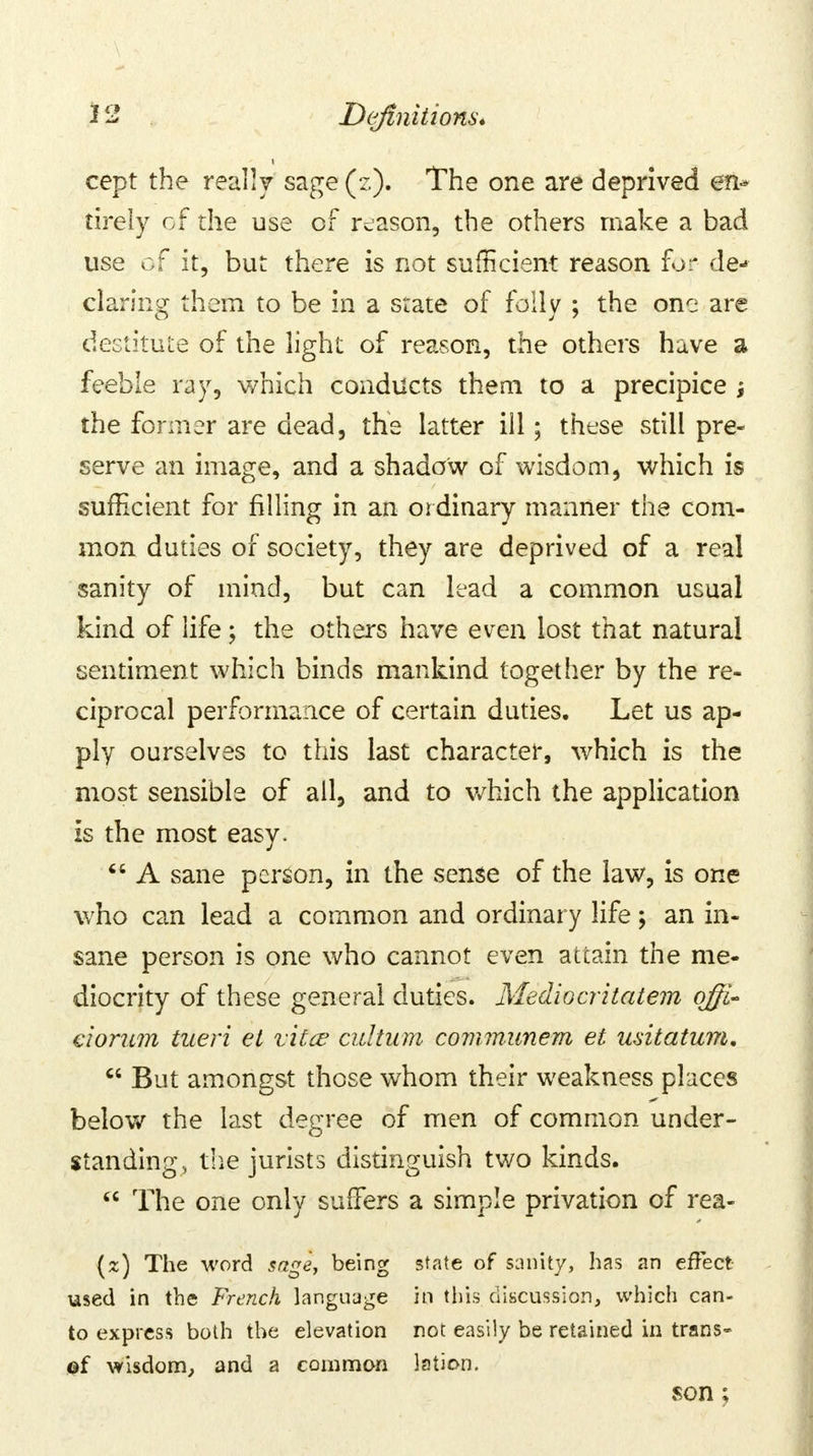 cept the really sage(z). The one are deprived en- tirely of the use of reason, the others make a bad use of it, but there is not sufficient reason for de- claring them to be in a state of folly ; the one are destitute of the light of reason, the others have a feeble ray, which conducts them to a precipice } the former are dead, the latter ill; these still pre- serve an image, and a shadow of wisdom, which is sufficient for filling in an ordinary manner the com- mon duties of society, they are deprived of a real sanity of mind, but can lead a common usual kind of life ; the others have even lost that natural sentiment which binds mankind together by the re- ciprocal performance of certain duties. Let us ap- ply ourselves to this last character, which is the most sensible of all, and to which the application is the most easy.  A sane person, in the sense of the law, is one who can lead a common and ordinary life; an in- sane person is one who cannot even attain the me- diocrity of these general duties. Medio cr it at em ojfi- ciorum tueri et vitce cultum communem et usitatum.  But amongst those whom their weakness places below the last degree of men of common under- standing, the jurists distinguish two kinds.  The one only suffers a simple privation of rea- (z) The word sage, being state of sanity, has an effect- used in the French language in this discussion, which can- to express both the elevation not easily be retained in trans- ©f wisdom, and a common lation. son ;