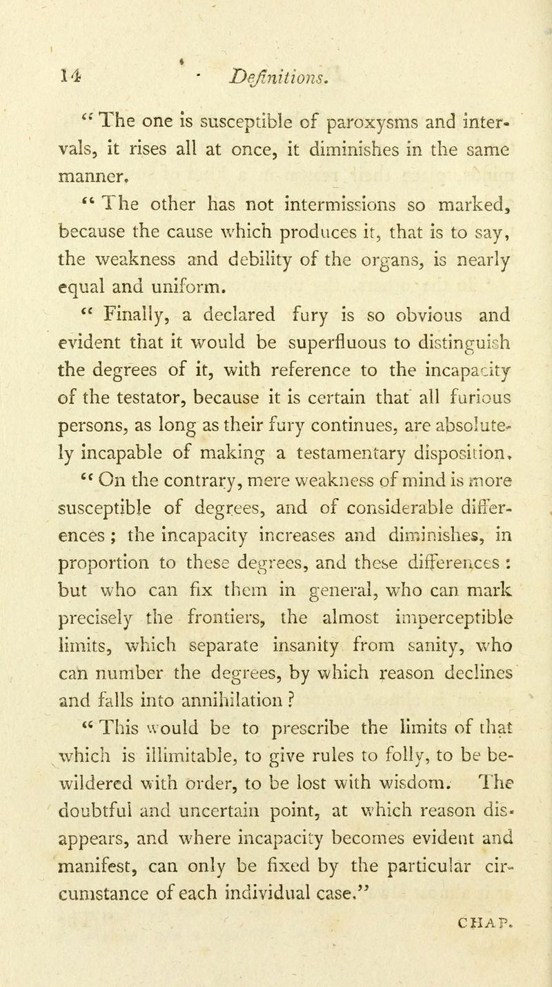 (: The one is susceptible of paroxysms and inter- vals, it rises all at once, it diminishes in the same manner,  The other has not intermissions so marked, because the cause which produces if, that is to say, the weakness and debility of the organs, is nearly equal and uniform.  Finally, a declared fury is so obvious and evident that it would be superfluous to distinguish the degrees of it, with reference to the incapacity of the testator, because it is certain that all furious persons, as long as their fury continues, are absolute- ly incapable of making a testamentary disposition, c< On the contrary, mere weakness of mind is more susceptible of degrees, and of considerable differ- ences ; the incapacity increases and diminishes, in proportion to these degrees, and these differences : but who can fix them in general, who can mark precisely the frontiers, the almost imperceptible limits, which separate insanity from sanity, who can number the degrees, by which reason declines and falls into annihilation ? <c This would be to prescribe the limits of that which is illimitable, to give rules to folly, to be be- wildered with order, to be lost with wisdom. The doubtful and uncertain point, at which reason dis- appears, and where incapacity becomes evident and manifest, can only be fixed by the particular cir- cumstance of each individual case, CHAP.