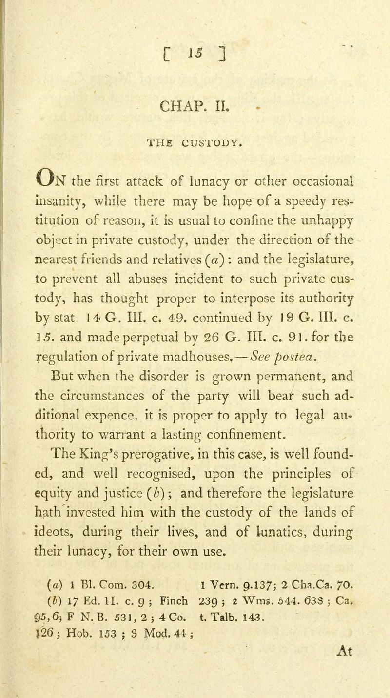 CHAP. II. THE CUSTODY. On the first attack of lunacy or other occasional insanity, while there may be hope of a speedy res- titution of reason, it is usual to confine the unhappy object in private custody, under the direction of the nearest friends and relatives (a) : and the legislature, to prevent all abuses incident to such private cus- tody, has thought proper to interpose its authority by stat 14 G. III. c. 49. continued by 19 G. III. c. 15. and made perpetual by 26 G. III. c. 91. for the regulation of private madhouses.—See postea. But when the disorder is grown permanent, and the circumstances of the party will bear such ad- ditional expence, it is proper to apply to legal au- thority to warrant a lasting confinement. The King's prerogative, in this case, is well found- ed, and well recognised, upon the principles of equity and justice (Z>); and therefore the legislature hath invested him with the custody of the lands of ideots, during their lives, and of lunatics, during their lunacy, for their own use. (a) 1 Bl. Com. 304. 1 Vcrn. 9-137; 2 Cha.Ca. 70. (b) 17 Ed. II. c. Q ; Finch 239 5 2 Wras- 544- 63S i Ca. 05,6; F N.B. 531,2j4Co. t. Talb. 143. }26; Hob. 153 ; 3 Mod. 44 -} At
