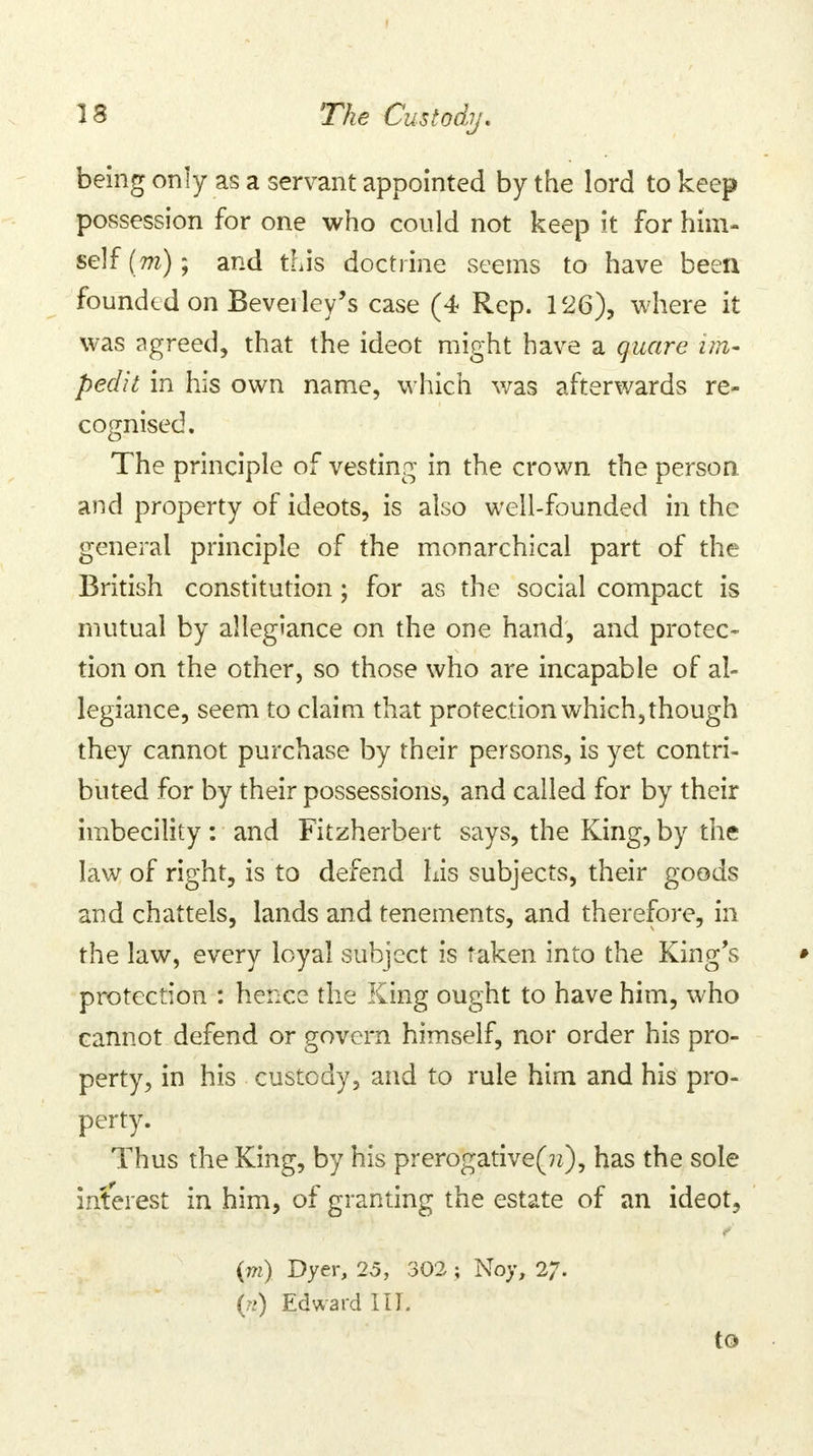 being only as a servant appointed by the lord to keep possession for one who could not keep it for him- self (m); and this doctrine seems to have been founded on Bevei ley's case (4 Rep. 126), where it was agreed, that the ideot might have a quare im- pedit in his own name, which was afterwards re- cognised. The principle of vesting in the crown the person and property of ideots, is also well-founded in the general principle of the monarchical part of the British constitution; for as the social compact is mutual by allegiance on the one hand, and protec- tion on the other, so those who are incapable of al- legiance, seem to claim that protection which, though they cannot purchase by their persons, is yet contri- buted for by their possessions, and called for by their imbecility : and Fitzherbert says, the King, by the law of right, is to defend his subjects, their goods and chattels, lands and tenements, and therefore, in the law, every loyal subject is taken into the King's • protection : hence the King ought to have him, who cannot defend or govern himself, nor order his pro- perty, in his custody, and to rule him and his pro- perty. Thus the King, by his prerogative^*), has the sole interest in him, of granting the estate of an ideot, (m) Dyer, 25, 302 ; Noy, 27- (n) Edward III. to