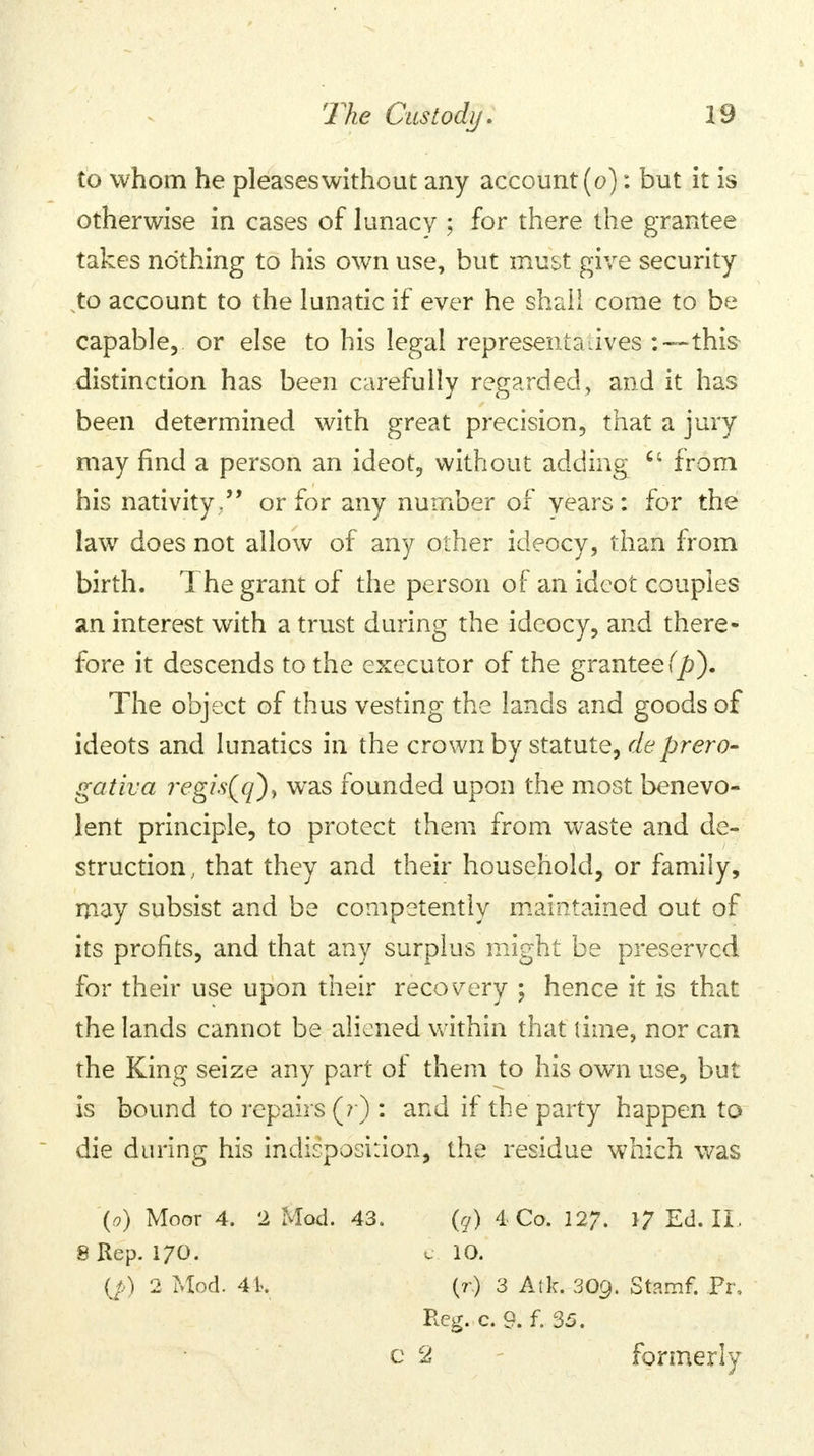 to whom he pleaseswithout any account (o): but it is otherwise in cases of lunacy ; for there the grantee takes nothing to his own use, but must give security to account to the lunatic if ever he shall come to be capable, or else to his legal representatives -.—this distinction has been carefully regarded, and it has been determined with great precision, that a jury may find a person an ideot, without adding  from his nativity.'' or for any number of years: for the law does not allow of any other ideocy, than from birth. The grant of the person of an ideot couples an interest with a trust during the ideocy, and there- fore it descends to the executor of the grantee (p). The object of thus vesting the lands and goods of ideots and lunatics in the crown by statute, deprero- gativa regi.s(q)> was founded upon the most benevo- lent principle, to protect them from waste and de- struction , that they and their household, or family, may subsist and be competently maintained out of its profits, and that any surplus might be preserved for their use upon their recovery ; hence it is that the lands cannot be aliened within that time, nor can the King seize any part of them to his own use, but is bound to repairs (? ) : and if the party happen to die during his indisposition, the residue which was (o) Moor 4. 2 Mod. 43. (q) 4 Co. 127. *7 Ed. II. 8 Rep. 170. e 10. (/.) 2 Mod. 4k (? ) 3 Atk. 30C). Stamf. Pi\ Reg. c. 9. f. 35. c 2 formerly