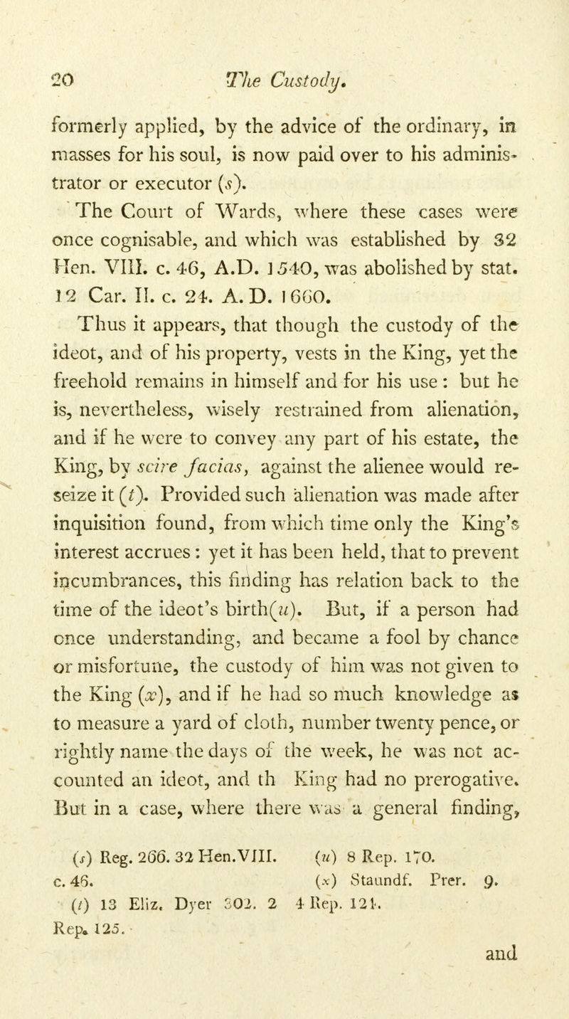 formerly applied, by the advice of the ordinary, in masses for his soul, is now paid over to his adminis- trator or executor (s). The Court of Wards, where these cases were once cognisable, and which was established by 32 Hen. VIII. c. 46, A.D. 3 540, was abolished by stat. 12 Car. II. c. 24. A.D. 1660. Thus it appears, that though the custody of the ideot, and of his property, vests in the King, yet the freehold remains in himself and for his use : but he is, nevertheless, wisely restrained from alienation, and if he were to convey any part of his estate, the King, by scire facias, against the alienee would re- seize it (£). Provided such alienation was made after inquisition found, from which time only the King's interest accrues: yet it has been held, that to prevent incumbrances, this finding has relation back to the time of the ideot's birth(^). But, if a person had once understanding, and became a fool by chance or misfortune, the custody of him was not given to the King (x), and if he had so much knowledge as to measure a yard of cloth, number twenty pence, or rightly name the days of the week, he was not ac- counted an ideot, and th King had no prerogative. But in a case, where there was a general finding, (s) Reg. 266. 32 Hen.VJIL (u) 8 Rep. 170. c. 46. (-v) Staundf. Prer. 9. (0 13 E!iz. Dyer 502. 2 4 Rep. 121. Rep, 125. and