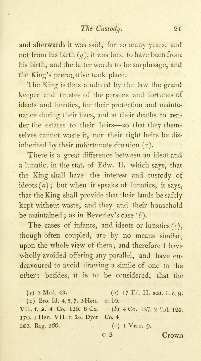and afterwards it was said, for so many years, and not from his birth (y), it was held to have been from his birth, and the latter words to be surplusage, and the King's prerogative took place. The King is thus rendered by the law the grand keeper and trustee of the persons and fortunes of ideots and lunatics, for their protection and mainte- nance during their lives, and at their deaths to ren- der the estates to their heirs—so that they them- selves cannot waste it, nor their right heirs be dis- inherited by their unfortunate situation (z). There is a great difference between an ideot and a lunatic, in the stat. of Edw. II. which says, that the King shall have the interest and custody of ideots (a); but when it speaks of lunatics, it says, that the King shall provide that their lands be safely kept witheut waste, and they and their household be maintained ; as in Beverley's case {/>). The cases of infants, and ideots or lunatics (c), though often coupled, are by no means similar, upon the whole view of them; and therefore I have wholly avoided offering any parallel, and have en- deavoured to avoid drawing a simile of one to the other: besides, it is to be considered, that the (y) 3 Mod. 43. (a) 1J Ed. II. stat. J. o-.g, (s) Bro. Id. 4,5,7. 2 Hen. c. 10. VII. f. 3. 4 Co. 126. 8 Co. (b) 4 Co. I27= 2 £id. 124. 170. 1 Hen. VII. f. 24. Dyer Co. 4. 302. Reg. 266. (c) 1 Vern. 9. v 3 Crown