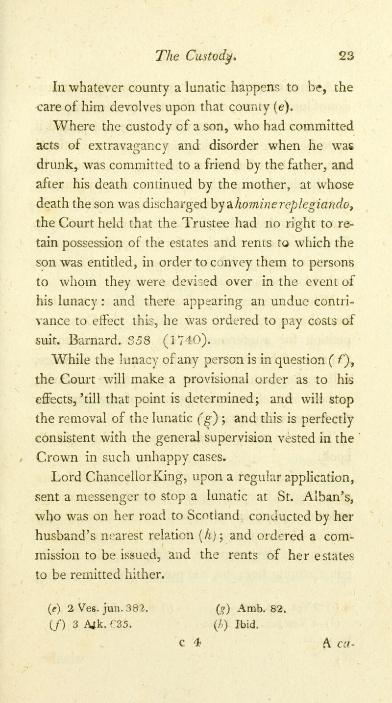 In whatever county a lunatic happens to be, the care of him devolves upon that county (e). Where the custody of a son, who had committed acts of extravagancy and disorder when he was drunk, was committed to a friend by the father, and after his death continued by the mother, at whose death the son was discharged by zhominereplegiando, the Court held that the Trustee had no right to re- tain possession of the estates and rents to which the son was entitled, in order to convey them to persons to whom they were devised over in the event of his lunacy: and there appearing an undue contri- vance to effect this, he was ordered to pay costs of suit. Barnard. 358 (1740). While the lunacy of any person is in question ( f), the Court will make a provisional order as to his effects,'till that point is determined; and will stop the removal of the lunatic (g) ; and this is perfectly consistent with the general supervision vested in the Crown in such unhappy cases. Lord Chancellor King, upon a regular application, sent a messenger to stop a lunatic at St. Alban's, who was on her road to Scotland, conducted by her husband's nearest relation (A).-; and ordered a com- mission to be issued, and the rents of her estates to be remitted hither. (e) 2 Ves. jun. 382. if) 3 Ajk. f 35. (v?) Amb. 82. (/>) Ibid. C 4 A ca-