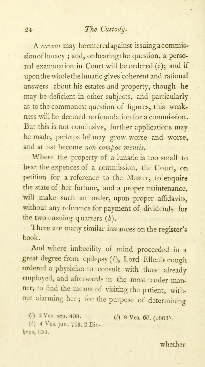 A caveat may be entered against issuing a commis- sion of lunacy ; and, onhearingthe question, a perso- nal examination in Court will be ordered (i); and if upon the whole the lunatic gives coherent and rational answers about his estates and property, though he may be deficient in other subjects, and particularly as to the commonest question of figures, this weak- n?ss will be deemed no foundation for a commission. But this is not conclusive, further applications may be made, perhaps he may grow worse and worse, and at last become non compos mentis. Where the property of a lunatic is too small to bear the expences of a commission, the Court, on petition for a reference to the Master, to enquire the state of her fortune, and a proper maintenance, will make such an order, upon proper affidavits, without any reference for payment of dividends for the two ensuing quarters (k). There are many similar instances on the register's book. And where imbecility of mind proceeded in a great degree from epilepsy (/), Lord Ellenborough ordered a physician to consult with those already employed, and afterwards in the most tender man- ner, to find the means of visiting the patient, with- out alarming her; for the purpose of determining (0 2 Vts. sen. 408. (/) 8 Ves. 66. (1803\ (':) 4 Ves. jun. 7^)3.2 Dir. Kn>s, 634. whether