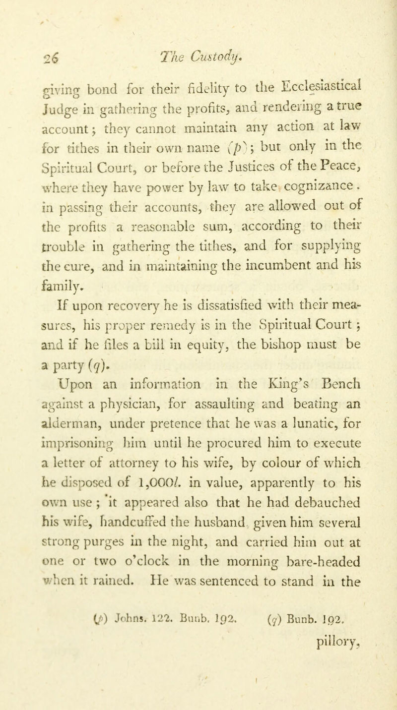 giving bond for their fidelity to the Ecclesiastical Judge in gathering the profits, and rendering a true account \ they cannot maintain any action at law for tithes in their own name (ps ; but only in the Spiritual Court, or before the Justices of the Peace, where they have power by law to take cognizance . in passing their accounts, they are allowed out of the profits a reasonable sum, according to their trouble in gathering the tithes, and for supplying the cure, and in maintaining the incumbent and his family. If upon recovery he is dissatisfied with their mea- sures, his proper remedy is in the Spiritual Court; and if he files a bill in equity, the bishop must be a party (q). Upon an information in the King's Bench against a physician, for assaulting and beating an alderman, under pretence that he was a lunatic, for imprisoning him until he procured him to execute a letter of attorney to his wife, by colour of which he disposed of 1,000/. in value, apparently to his own use ; 'it appeared also that he had debauched his wife, handcuffed the husband given him several strong purges in the night, and carried him out at one or two o'clock in the morning bare-headed when it rained. He was sentenced to stand in the (/>) Johns. 122. Bunb. Ip2. (?) Bunb. 1Q2. pillory.