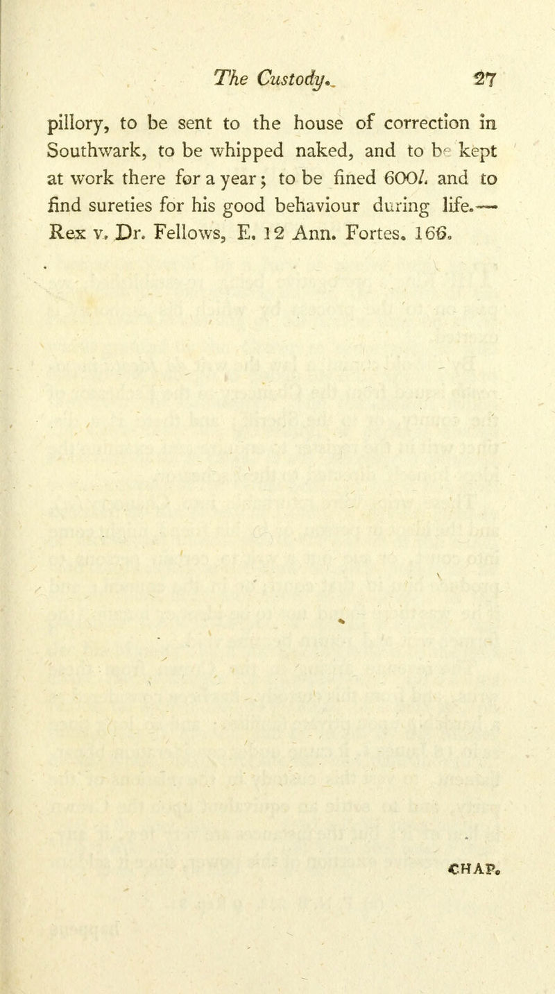 pillory, to be sent to the house of correction in Southwark, to be whipped naked, and to kept at work there for a year; to be fined 600/. and to find sureties for his good behaviour during life.— Rex v, Dr. Fellows, E. 12 Ann. Fortes. 166, chap*